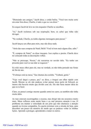 "Distraindo uns amigos," Jacob disse, e então bufou. "Você tem muita sorte
          em estar fora disso, Charlie, é tudo o que eu vou dizer."

          Eu soquei Jacob de leve no rim enquanto Charlie se encolheu.

          "Ai," Jacob reclamou sob sua respiração; bem, eu achei que tinha sido
          devagar.

          "Na verdade, Charile, eu tenho algumas mensagens para passar.”

          Jacob lançou um olhar para mim, mas não disse nada.

          "Atrás das suas compras de Natal, Bells? Você só tem mais alguns dias, sabe."

          "É, compras de Natal," eu disse insegura. Isso explica a poeira. Charile deve
          ter colocado todas as decorações velhas.

          "Não se preocupe, Nessie," ele sussurrou no ouvido dela. "Eu tenho um
          presente para você se sua mãe se esquecer."

          Eu rolei meus olhos para ele, mas na verdade, eu não tinha pensado nas festas
          de fim de ano.

          "O almoço está na mesa," Sue chamou da cozinha. "Venham, gente."

          "Vejo você daqui a pouco, pai," eu disse, e troquei um olhar rápido com
          Jacob. Mesmo se ele não pudesse evitar pensar nisso perto de Edward, ao
          menos não haveria muito que dividir com ele. Ele não fazia menor idéia do
          que eu ia fazer.

          Claro, eu pensei comigo mesmo quando entrei no carro, eu também não tinha
          muita idéia.

          As ruas estavam escorregadias e escuras, mas dirigir não me assustava muito
          mais. Meus reflexos eram muito bons e eu mal prestava atenção à rua. O
          problema era manter a velocidade de um jeito que não chamasse a atenção
          quando eu tivesse companhia. Eu queria terminar com a missão de hoje, para
          descobrir um pouco do mistério de modo que eu pudesse voltar às minhas
          lições. Aprendo a proteger, aprendendo a matar os outros.




PDF Creator - PDF4Free v2.0                               http://www.pdf4free.com
 