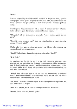 “Huh?”

          Ele não respondeu; ele simplesmente começou a dançar de novo, girando
          comigo para o lado oposto ao que estávamos indo antes, nos distanciando das
          luzes e entrando nas profundezas da noite que cercava a luminosa pista de
          dança.

          Ele não parou até que alcançamos o lado escuro de uma das enormes cidreiras.
          Então Edward seguiu diretamente para a sombra mais escura.

          “Obrigado”, Edward disse para a escuridão. “Isso é muito... gentil da sua
          parte.”

          “Gentil é o meu nome do meio” uma voz rouca familiar se ergueu da noite
          escura. “Posso invadir?”

          Minha mão voou para a minha garganta, e se Edward não estivesse me
          segurando eu ia sofrer um colapso.

          “Jacob!” Eu botei para fora assim que consegui respirar. “Jacob!”

          “E aí, Bells.”

          Eu cambaleei na direção da voz dele. Edward continuou segurando meu
          cotovelo até que outro forte par de mãos me pegou na escuridão. O calor da
          pele de Jacob queimou o cetim do vestido enquanto ele me puxou para perto.
          Ele não se esforçou pra dançar; ele apenas me abraçou enquanto eu enterrava
          meu rosto em seu peito.

          “Rosalie não vai me perdoar se ela não tiver sua valsa oficial na pista de
          dança”, Edward murmurou, e eu sabia que ele estava nos deixando, me dando
          um presente – esse momento com Jacob.

          “Oh, Jacob”, eu estava chorando agora; eu não conseguia botar as palavras pra
          fora com clareza. “Obrigada.”

          “Para de se derreter, Bella. Você vai estragar seu vestido. Sou só eu.”

          “Só? Oh, Jake! Tudo está perfeito agora.”




PDF Creator - PDF4Free v2.0                                  http://www.pdf4free.com
 