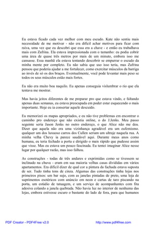 Eu estava ficado cada vez melhor com meu escudo. Kate não sentiu mais
          necessidade de me motivar - não era difícil achar motivos para ficar com
          raiva, uma vez que eu descobri que essa era a chave - e então eu trabalhava
          mais com Zafrina. Ela estava impressionada com o tamanho: eu podia cobrir
          uma área de quase três metros por mais de um minuto, embora isso me
          cansasse. Essa manhã ela estava tentando descobrir se empurrar o escudo da
          minha mente por completo. Eu não sabia que uso isso teria, mas Zafrina
          pensou que poderia ajudar a me fortalecer, como exercitar músculos da barriga
          ao invés de só os dos braços. Eventualmente, você pode levantar mais peso se
          todos os seus músculos estão mais fortes.

          Eu não era muito boa naquilo. Eu apenas conseguia vislumbrar o rio que ela
          tentava me mostrar.

          Mas havia jeitos diferentes de me preparar pro que estava vindo, e faltando
          apenas duas semanas, eu estava preocupada em poder estar esquecendo o mais
          importante. Hoje eu ia consertar aquele descuido.

          Eu memorizei os mapas apropriados, e eu não tive problemas em encontrar o
          caminho pro endereço que não existia online, o do J.Jenks. Meu passo
          seguinte seria Jason Jenks no outro endereço, o que Alice não me deu.
          Dizer que aquela não era uma vizinhança agradável era um eufemismo.
          qualquer um dos luxuoso carros dos Cullen seriam um ultraje naquela rua. A
          minha velha Chevy ia parece saudável aqui. Durante meus anos como
          humana, eu teria fechado a porta e dirigido o mais rápido que pudesse assim
          que visse. Mas eu estava um pouco fascinada. Eu tentei imaginar Alice nesse
          lugar por qualquer razão, mas isso falhou.

          As construções - todas de três andares e exprimidas como se tivessem se
          inclinado na chuva - eram em sua maioria velhas casas divididas em vários
          apartamentos. Era difícil dizer de qual cor a pintura da fachada estava suposta
          de ser. Tudo tinha tons de cinza. Algumas das construções tinha lojas nos
          primeiros pisos: um bar sujo, com as janelas pintadas de preto, uma loja de
          suprimentos esotéricos com anúncio em neon e cartas de taro piscando na
          porta, um estúdio de tatuagem, e um serviço de acompanhantes com fita
          adesiva colando a janela quebrada. Não havia luz no interior de nenhuma das
          lojas, embora estivesse escuro o bastante do lado de fora, para que humanos




PDF Creator - PDF4Free v2.0                                http://www.pdf4free.com
 