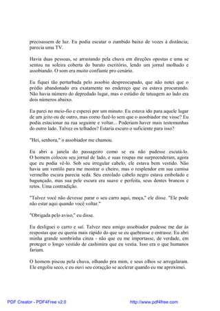 precisassem de luz. Eu podia escutar o zumbido baixo de vozes à distância;
          parecia uma TV.

          Havia duas pessoas, se arrastando pela chuva em direções opostas e uma se
          sentou na soleira coberta do barato escritório, lendo um jornal molhado e
          assobiando. O som era muito confiante pro cenário.

          Eu fiquei tão perturbada pelo assobio despreocupado, que não notei que o
          prédio abandonado era exatamente no endereço que eu estava procurando.
          Não havia número do depredado lugar, mas o estúdio de tatuagem ao lado era
          dois números abaixo.

          Eu parei no meio-fio e esperei por um minuto. Eu estava ido para aquele lugar
          de um jeito ou de outro, mas como fazê-lo sem que o assobiador me visse? Eu
          podia estacionar na rua seguinte e voltar... Poderiam haver mais testemunhas
          do outro lado. Talvez os telhados? Estaria escuro o suficiente para isso?

          "Hei, senhora," o assobiador me chamou.

          Eu abri a janela do passageiro como se eu não pudesse escutá-lo.
          O homem colocou seu jornal de lado, e suas roupas me surpreenderam, agora
          que eu podia vê-lo. Sob seu irregular cabelo, ele estava bem vestido. Não
          havia um ventilo para me mostrar o cheiro, mas o resplendor em sua camisa
          vermelho escura parecia seda. Seu enrolado cabelo negro estava embolado e
          bagunçado, mas sua pele escura era suave e perfeita, seus dentes brancos e
          retos. Uma contradição.

          "Talvez você não devesse parar o seu carro aqui, moça," ele disse. "Ele pode
          não estar aqui quando você voltar."

          "Obrigada pelo aviso," eu disse.

          Eu desliguei o carro e saí. Talvez meu amigo assobiador pudesse me dar às
          respostas que eu queria mais rápido do que se eu quebrasse e entrasse. Eu abri
          minha grande sombrinha cinza - não que eu me importasse, de verdade, em
          proteger o longo vestido de cashimira que eu vestia. Isso era o que humanos
          fariam.

          O homem piscou pela chuva, olhando pra mim, e seus olhos se arregalaram.
          Ele engoliu seco, e eu ouvi seu coraçção se acelerar quando eu me aproximei.




PDF Creator - PDF4Free v2.0                                http://www.pdf4free.com
 