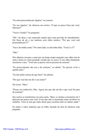 "Eu estou procurando por alguém," eu comecei.

          "Eu sou alguém," ele ofereceu um sorriso. "O que eu posso fazer por você,
          belezura?"

          "Você é J.Jenks?" Eu perguntei.

          "Oh," ele disse e sua expressão mudou para uma previsão de entendimento.
          Ele ficou de pé e me analisou com olhos esteiros. "Por que você está
          procurando por J?"

          "Isso é da minha conta." Por outro lado, eu não tinha idéia. "Você é o J?"

          "Não."

          Nós olhamos um para o outro por um longo tempo enquanto seus olhos iam de
          cima a baixo no cinza perolado vestido que eu usava. O seu olhar finalmente
          encontrou o meu. "Você não se parece com as pessoas de costume."

          "Eu provavelmente não sou a de costume," eu admiti. "Eu preciso vê-lo o
          quanto antes.”

          "Eu não tenho certeza do que fazer" ele admitiu.

          "Por que você não me diz o seu nome?"

          Ele sorriu. "Max."

          "Prazer em conhecê-lo, Max. Agora, por que não me diz o que você faz para
          de costume?

          Seu sorriso se transformou em uma careta. "Bem, os clientes costumeiros do J
          parecem um pouco com você. O seu tipo não se incomoda como escritório no
          subúrbio. Você só tem que subir direto para escritório dele no último andar."

          Eu repeti o outro endereço que eu tinha, fazendo da lista de números uma
          pergunta.




PDF Creator - PDF4Free v2.0                                  http://www.pdf4free.com
 