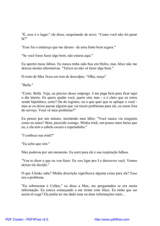 "É, esse é o lugar," ele disse, suspeitando de novo. "Como você não foi parar
          lá?"

          "Esse foi o endereço que me deram - de uma fonte bem segura."

          "Se você fosse fazer algo bom, não estaria aqui."

          Eu apertei meus lábios. Eu nunca tinha sido boa em blefes, mas Alice não me
          deixou muitas alternativas. "Talvez eu não vá fazer algo bom."

          O rosto de Max ficou em tom de desculpas. "Olha, moça"

          "Bella."

          "Certo. Bella. Veja, eu preciso desse emprego. J me paga bem para ficar aqui
          o dia inteiro. Eu quero ajudar você, quero sim, mas - e é claro que eu estou
          sendo hipotético, certo? Ou do registro, ou o que quer que se aplique a você -
          mas se eu deixo passar alguém que vai trazer problemas para ele, eu estou fora
          do serviço. Você vê meu problema?"

          Eu pensei por um minuto, mordendo meu lábio. "Você nunca viu ninguém
          como eu antes? Bem, parecido comigo. Minha irmã, um pouco mais baixa que
          eu, e ela tem o cabelo escuro e espetadinho."

          "J conhece sua irmã?"

          "Eu acho que sim."

          Max poderou por um momento. Eu sorri para ele e sua respiração falhou.

          "Vou te dizer o que eu vou fazer. Eu vou ligar pro J e descrever você. Vamos
          deixar ele decidir."

          O que J.Jenks sabe? Minha descrição significava alguma coisa para ele? Esse
          era o problema.

          "Eu sobrenome é Cullen," eu disse a Max, me perguntadno se era muita
          informação. Eu estava começando a me irritar com Alice. Eu tinha que ser
          assim tô cega? Ela podia ter me dado uma ou duas informações mais...




PDF Creator - PDF4Free v2.0                                   http://www.pdf4free.com
 