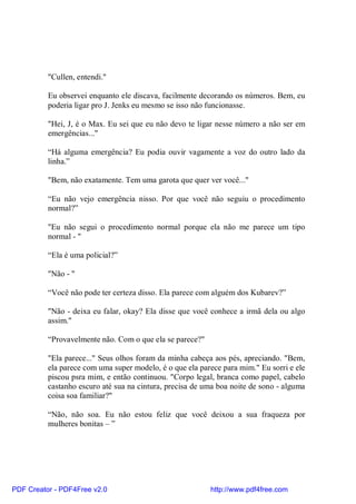 "Cullen, entendi."

          Eu observei enquanto ele discava, facilmente decorando os números. Bem, eu
          poderia ligar pro J. Jenks eu mesmo se isso não funcionasse.

          "Hei, J, é o Max. Eu sei que eu não devo te ligar nesse número a não ser em
          emergências..."

          “Há alguma emergência? Eu podia ouvir vagamente a voz do outro lado da
          linha.”

          "Bem, não exatamente. Tem uma garota que quer ver você..."

          “Eu não vejo emergência nisso. Por que você não seguiu o procedimento
          normal?”

          "Eu não segui o procedimento normal porque ela não me parece um tipo
          normal - "

          “Ela é uma policial?”

          "Não - "

          “Você não pode ter certeza disso. Ela parece com alguém dos Kubarev?”

          "Não - deixa eu falar, okay? Ela disse que você conhece a irmã dela ou algo
          assim."

          “Provavelmente não. Com o que ela se parece?"

          "Ela parece..." Seus olhos foram da minha cabeça aos pés, apreciando. "Bem,
          ela parece com uma super modelo, é o que ela parece para mim." Eu sorri e ele
          piscou psra mim, e então continuou. "Corpo legal, branca como papel, cabelo
          castanho escuro até sua na cintura, precisa de uma boa noite de sono - alguma
          coisa soa familiar?"

          “Não, não soa. Eu não estou feliz que você deixou a sua fraqueza por
          mulheres bonitas – ”




PDF Creator - PDF4Free v2.0                               http://www.pdf4free.com
 