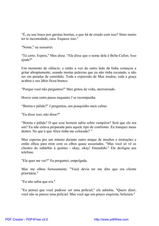 "É, eu sou louco por garotas bonitas, o que há de errado com isso? Sinto muito
          ter te incomodado, cara. Esquece isso."

          "Nome," eu sussurrei.

          "Tá certo. Espera," Max disse. "Ela disse que o nome dela é Bella Cullen. Isso
          ajuda?"

          Um momento de silêncio, e então a voz do outro lado da linha começou a
          gritar abruptamente, usando muitas palavras que eu não tinha escutado, a não
          ser em paradas de caminhão. Toda a expressão de Max mudou; toda a graça
          acabou e seu lábio ficou branco.

          "Porque você não perguntou!" Max gritou de volta, aterrorizado.

          Houve uma outra pausa enquanto J se recompunha.

          “Bonita e pálida?” J perguntou, um pouquinho mais calmo.

          "Eu disse isso, não disse?"

          “Bonita e pálida? O que esse homem sabia sobre vampiros? Será que ele era
          um? Eu não estava preparada para aquele tipo de confronto. Eu tranquei meus
          dentes. No que é que Alice tinha me colocado? ”

          Max esperou por um minuto durante outro ataque de insultos e instruções e
          então olhou para mim com os olhos quase assustados. "Mas você só vê os
          clientes do subúrbio à quintas - okay, okay! Entendido." Ele desligou seu
          telefone.

          "Ele quer me ver?" Eu perguntei, empolgada.

          Max me olhou furiosamente. "Você devia ter me dito que era cliente
          prioritária."

          "Eu não sabia que era."

          "Eu pensei que você pudesse ser uma policial," ele admitiu. "Quero dizer,
          você não se parece uma policial. Mas você age um pouco esquisita, belezura."




PDF Creator - PDF4Free v2.0                                http://www.pdf4free.com
 