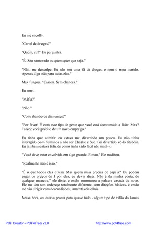 Eu me encolhi.

          "Cartel de drogas?"

          "Quem, eu?" Eu perguntei.

          "É. Seu namorado ou quem quer que seja."

          "Não, me desculpe. Eu não sou uma fã de drogas, e nem o meu marido.
          Apenas diga não para todas elas."

          Max fungou. "Casada. Sem chances."

          Eu sorri.

          "Máfia?"

          "Não."

          "Contrabando de diamantes?"

          "Por favor! É com esse tipo de gente que você está acostumado a lidar, Max?
          Talvez você precise de um novo emprego."

          Eu tinha que admitir, eu estava me divertindo um pouco. Eu não tinha
          interagido com humanos a não ser Charlie e Sue. Foi divertido vê-lo titubear.
          Eu também estava feliz de como tinha sido fácil não matá-lo.

          "Você deve estar envolvida em algo grande. E mau." Ele meditou.

          "Realmente não é isso."

          "É o que todos eles dizem. Mas quem mais precisa de papéis? Ou podem
          pagar os preços de J por eles, eu devia dizer. Não é da minha conta, de
          qualquer maneira," ele disse, e então murmurou a palavra casada de novo.
          Ele me deu um endereço totalmente diferente, com direções básicas, e então
          me viu dirigir com desconfiados, lamentáveis olhos.

          Nessa hora, eu estava pronta para quase tudo - algum tipo de vilão do James




PDF Creator - PDF4Free v2.0                               http://www.pdf4free.com
 