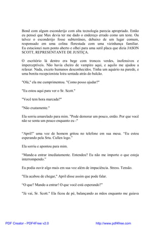 Bond com algum esconderijo com alta tecnologia parecia apropriado. Então
          eu pensei que Max devia ter me dado o endereço errado como um teste. Ou
          talvez o esconderijo fosse subterrâneo, debaixo de um lugar comum,
          responsado em uma colina florestada com uma vizinhança familiar.
          Eu estacionei num ponto aberto e olhei para uma sutil placa que dizia JASON
          SCOTT, REPRESENTANTE DE JUSTIÇA.

          O escritório lá dentro era bege com troncos verdes, inofensivos e
          imperceptíveis. Não havia cheiro de vampiro aqui, e aquilo me ajudou a
          relaxar. Nada, exceto humanos desconhecidos. Tinha um aquário na parede, e
          uma bonita recepcionista loira sentada atrás do balcão.

          "Olá," ela me cumprimentou. "Como posso ajudar?"

          "Eu estou aqui para ver o Sr. Scott."

          "Você tem hora marcada?"

          "Não exatamente."

          Ela sorriu amarelado para mim. "Pode demorar um pouco, então. Por que você
          não se senta um pouco enquanto eu -"


          “April!” uma voz de homem gritou no telefone em sua mesa. “Eu estou
          esperando pela Srta. Cullen logo.”

          Ela sorriu e apontou para mim.

          “Mande-a entrar imediatamente. Entendeu? Eu não me importo o que esteja
          interrompendo.”

          Eu podia ouvir algo mais em sua voz além de impaciência. Stress. Tensão.

          "Ela acabou de chegar," April disse assim que pode falar.

          “O que? Mande-a entrar! O que você está esperando?”

          "Já vai, Sr. Scott." Ela ficou de pé, balançando as mãos enquanto me guiava




PDF Creator - PDF4Free v2.0                                http://www.pdf4free.com
 