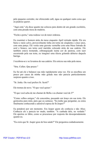 pelo pequeno corredor, me oferecendo café, água ou qualquer outra coisa que
          eu pudesse querer.

          "Aqui está," ela disse quanto me colocou para dentro de um grande escritório,
          com uma pesada mesa de madeira.

          "Feche a porta," uma ruidosa voz de tenor ordenou.

          Eu examinei o homem atrás da mesa enquanto April retirada rápida. Ele era
          baixo e meio calvo, provavelmente tinha em torno de cinqüenta e cinco anos,
          com uma pança. Ele vestia uma gravata vermelha com uma blusa listrada de
          azul e branco, seu terno azul marinho colocado atrás de sua cadeira. Ele
          também estava tremendo, esbranquiçado numa cor de pastosa, com suor
          escorrendo pela sua testa; eu imaginei uma úlcera gritando debaixo daquela
          barriga.

          J recobrou-se e se levantou de sua cadeira. Ele esticou sua mão pela mesa.

          "Srta. Cullen. Que prazer."

          Eu fui até ele e balancei sua mão rapidamente uma vez. Ele se encolheu um
          pouco por causa da minha mão gelada mas não parecia particularmente
          surpreso quanto a isso.

          "Sr. Jenks. Ou você prefere Sr. Scott?"

          Ele tremeu de novo. "O que você quiser."

          "O que você acha de me chamar de Bella e eu chamar você de J?"

          "Como velhos amigos," ele concordou, passando um lenço em sua testa. Ele
          gesticulou para mim, para que eu sentasse. "Eu tenho que perguntar, eu estou
          finalmente conhecendo a adorável esposa de Sr.Jasper?"

          Eu ponderei por um momento. Era Jasper quem ele conhecia e não Alice.
          Conhecia ele e parecia ter medo, também. "A cunhada dele, na verdade."
          Ele apertou os lábio, como se procurasse por resposta tão desesperadamente
          quanto eu.

          "Eu creio que Sr. Jasper goze de boa saúde?" Ele perguntou cuidadosamente.




PDF Creator - PDF4Free v2.0                                http://www.pdf4free.com
 