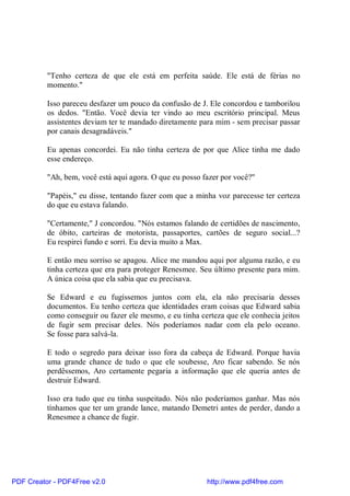 "Tenho certeza de que ele está em perfeita saúde. Ele está de férias no
          momento."

          Isso pareceu desfazer um pouco da confusão de J. Ele concordou e tamborilou
          os dedos. "Então. Você devia ter vindo ao meu escritório principal. Meus
          assistentes deviam ter te mandado diretamente para mim - sem precisar passar
          por canais desagradáveis."

          Eu apenas concordei. Eu não tinha certeza de por que Alice tinha me dado
          esse endereço.

          "Ah, bem, você está aqui agora. O que eu posso fazer por você?"

          "Papéis," eu disse, tentando fazer com que a minha voz parecesse ter certeza
          do que eu estava falando.

          "Certamente," J concordou. "Nós estamos falando de certidões de nascimento,
          de óbito, carteiras de motorista, passaportes, cartões de seguro social...?
          Eu respirei fundo e sorri. Eu devia muito a Max.

          E então meu sorriso se apagou. Alice me mandou aqui por alguma razão, e eu
          tinha certeza que era para proteger Renesmee. Seu último presente para mim.
          A única coisa que ela sabia que eu precisava.

          Se Edward e eu fugíssemos juntos com ela, ela não precisaria desses
          documentos. Eu tenho certeza que identidades eram coisas que Edward sabia
          como conseguir ou fazer ele mesmo, e eu tinha certeza que ele conhecia jeitos
          de fugir sem precisar deles. Nós poderíamos nadar com ela pelo oceano.
          Se fosse para salvá-la.

          E todo o segredo para deixar isso fora da cabeça de Edward. Porque havia
          uma grande chance de tudo o que ele soubesse, Aro ficar sabendo. Se nós
          perdêssemos, Aro certamente pegaria a informação que ele queria antes de
          destruir Edward.

          Isso era tudo que eu tinha suspeitado. Nós não poderíamos ganhar. Mas nós
          tínhamos que ter um grande lance, matando Demetri antes de perder, dando a
          Renesmee a chance de fugir.




PDF Creator - PDF4Free v2.0                               http://www.pdf4free.com
 