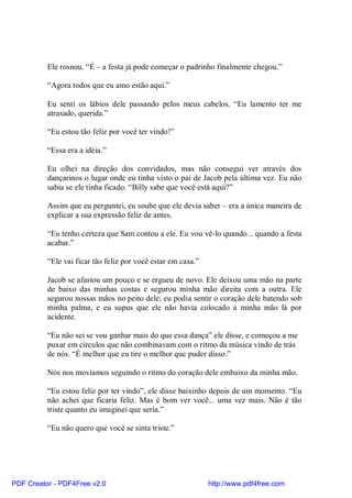 Ele rosnou. “É – a festa já pode começar o padrinho finalmente chegou.”

          “Agora todos que eu amo estão aqui.”

          Eu senti os lábios dele passando pelos meus cabelos. “Eu lamento ter me
          atrasado, querida.”

          “Eu estou tão feliz por você ter vindo!”

          “Essa era a idéia.”

          Eu olhei na direção dos convidados, mas não consegui ver através dos
          dançarinos o lugar onde eu tinha visto o pai de Jacob pela última vez. Eu não
          sabia se ele tinha ficado. “Billy sabe que você está aqui?”

          Assim que eu perguntei, eu soube que ele devia saber – era a única maneira de
          explicar a sua expressão feliz de antes.

          “Eu tenho certeza que Sam contou a ele. Eu vou vê-lo quando... quando a festa
          acabar.”

          “Ele vai ficar tão feliz por você estar em casa.”

          Jacob se afastou um pouco e se ergueu de novo. Ele deixou uma mão na parte
          de baixo das minhas costas e segurou minha mão direita com a outra. Ele
          segurou nossas mãos no peito dele; eu podia sentir o coração dele batendo sob
          minha palma, e eu supus que ele não havia colocado a minha mão lá por
          acidente.

          “Eu não sei se vou ganhar mais do que essa dança” ele disse, e começou a me
          puxar em círculos que não combinavam com o ritmo da música vindo de trás
          de nós. “É melhor que eu tire o melhor que puder disso.”

          Nós nos movíamos seguindo o ritmo do coração dele embaixo da minha mão.

          “Eu estou feliz por ter vindo”, ele disse baixinho depois de um momento. “Eu
          não achei que ficaria feliz. Mas é bom ver você... uma vez mais. Não é tão
          triste quanto eu imaginei que seria.”

          “Eu não quero que você se sinta triste.”




PDF Creator - PDF4Free v2.0                                   http://www.pdf4free.com
 