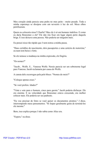 Meu coração ainda parecia uma pedra no meu peito - muito pesado. Toda a
          minha esperança se dissipou com um nevoeiro à luz do sol. Meus olhos
          petrificaram.

          Quem eu colocaria nisso? Charlie? Mas ele é só um humano indefeso. E como
          eu daria Renesmee a ele? Ele não iria ficar em lugar algum perto daquela
          briga. E isso deixava uma pessoa. Não poderia ser ninguém mais.

          Eu pensei nisso tão rápido que J nem notou a minha pausa.

          "Duas certidões de nascimento, dois passaportes e uma carteira de motorista,"
          eu num tom baixo e forte.

          Se ele notasse a mudança na minha expressão, ele fingiria.

          "Os nomes?"

          "Jacob... Wolfe. E... Vanessa Wolfe. Nessie parecia ser um sobrenome legal
          para Vanessa. Jacob reclamaria por causa do Wolfe.

          A caneta dele escorregou pela pelo bloco. "Nomes do meio?"

          "Coloque apenas esses."

          "Se você prefere. Idades?"

          "Vinte e sete para o homem, cinco para garota." Jacob poderia disfarçar. Ele
          era enorme. E na velocidade que Renesmee estava crescendo, era melhor
          colocar mais. Ele poderia ser seu padrasto.

          "Eu vou precisar de fotos se você quiser os documentos prontos," J disse,
          interrompendo meus pensamentos. "Sr Jasper geralmente gosta de terminá-los
          ele mesmo."

          Bem, isso explica porque J não sabia como Alice era.

          "Espere," eu disse.




PDF Creator - PDF4Free v2.0                                http://www.pdf4free.com
 