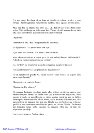 Era uma sorte. Eu tinha várias fotos de família na minha carteira, e uma
          perfeita - Jacob segurando Renesmee na frente de casa - apenas um mês atrás.

          Alice me deu ela alguns dias antes de... Oh. Talvez não tivesse tanta sorte
          assim. Alice sabia que eu tinha essa foto. Talvez ela até mesmo tivesse tido
          uma visão dizendo que eu precisaria dela antes de me dar.

          "Aqui está."

          J examinou a foto. "Sua filha parece muito com você."

          Eu fiquei tensa. "Ela parece mais com o pai."

          "Que não é esse homem. "Ele tocou o rosto de Jacob.

          Meus olhos estreitaram, e novas gotas de suor saíram da testa brilhante de J.
          "Não. Esse é um amigo próximo da família."

          "Me perdoe," ele murmurou, a caneta começando a escrever de novo.

          "Em quanto tempo você vai precisar dos documentos?"

          "É um pedido bem grande. Vai custar o dobro - mas perdoe. Eu esqueci com
          quem estou falando."

          Claramente, ele conhecia Jasper.

          "Apenas me dê o número."

          Ele pareceu hesitante em dizer aquilo alto, embora eu tivesse certeza que
          trabalhando para Jasper, ele devia saber que preço não era importante. Nem
          mesmo levando em consideração as várias contas bancárias que os Cullen
          tinham pelo mundo em seus vários nomes, havia dinheiro suficiente pela casa
          que manteria um pequeno país por uma década; isso me lembrou do jeito que
          que havia uma centena de anzóis numa gaveta na casa de Charlie. Eu duvido
          que ninguém nunca tenha reparado na pequena pilha que eu tirei me
          preparando para hoje.

          J escreveu o preço no final do bloco.




PDF Creator - PDF4Free v2.0                               http://www.pdf4free.com
 
