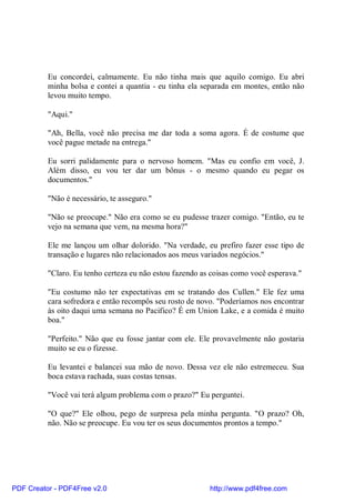 Eu concordei, calmamente. Eu não tinha mais que aquilo comigo. Eu abri
          minha bolsa e contei a quantia - eu tinha ela separada em montes, então não
          levou muito tempo.

          "Aqui."

          "Ah, Bella, você não precisa me dar toda a soma agora. É de costume que
          você pague metade na entrega."

          Eu sorri palidamente para o nervoso homem. "Mas eu confio em você, J.
          Além disso, eu vou ter dar um bônus - o mesmo quando eu pegar os
          documentos."

          "Não é necessário, te asseguro."

          "Não se preocupe." Não era como se eu pudesse trazer comigo. "Então, eu te
          vejo na semana que vem, na mesma hora?"

          Ele me lançou um olhar dolorido. "Na verdade, eu prefiro fazer esse tipo de
          transação e lugares não relacionados aos meus variados negócios."

          "Claro. Eu tenho certeza eu não estou fazendo as coisas como você esperava."

          "Eu costumo não ter expectativas em se tratando dos Cullen." Ele fez uma
          cara sofredora e então recompôs seu rosto de novo. "Poderíamos nos encontrar
          às oito daqui uma semana no Pacifico? É em Union Lake, e a comida é muito
          boa."

          "Perfeito." Não que eu fosse jantar com ele. Ele provavelmente não gostaria
          muito se eu o fizesse.

          Eu levantei e balancei sua mão de novo. Dessa vez ele não estremeceu. Sua
          boca estava rachada, suas costas tensas.

          "Você vai terá algum problema com o prazo?" Eu perguntei.

          "O que?" Ele olhou, pego de surpresa pela minha pergunta. "O prazo? Oh,
          não. Não se preocupe. Eu vou ter os seus documentos prontos a tempo."




PDF Creator - PDF4Free v2.0                               http://www.pdf4free.com
 