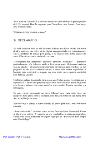 Seria bom ter Edward ali, e então eu saberia de onde vinham as preocupações
          de J. Eu suspirei. Guardar segredos para Edward era ruim demais; ficar longe
          dele era muito mais.

          "Então eu te vejo em uma semana."


          34. DECLARADO

          Eu ouvi a música antes de sair do carro. Edward não havia tocado seu piano
          desde a noite em que Alice partiu. Agora, enquanto fechava a porta do carro,
          ouvi a morfema da música pela ponte, e ela mudou para minha canção de
          ninar. Edward estava me recebendo em casa.

          Movimentava-me lentamente enquanto arrastava Renesmee – dormindo
          profundamente; nós tínhamos saído o dia todo de carro. Deixamos Jacob na
          casa de Charlie – ele disse que ia pegar uma carona para casa com Sue. Eu me
          perguntei se ele estava tentando encher a mente com coisas superficiais o
          bastante para comprimir a imagem que meu rosto estava quando caminhei
          pela porta de Charlie.

          Conforme andava lentamente para a casa dos Cullen agora, reconheci que a
          esperança e o ânimo que pareciam quase uma aura visível ao redor da grande
          casa branca, tinham sido meus também nesta manhã. Parecia estranho pra
          mim agora.

          Eu quis chorar novamente ao ouvir Edward tocar para mim. Mas me
          recuperei. Não queria fazê-lo suspeitar. Não deixaria pistas em sua mente para
          Aro, se podia ajudar nisso.

          Edward virou a cabeça e sorriu quando eu entrei pela porta, mas continuou
          tocando.

          “Bem-vinda ao lar,” ele disse, como se este fosse qualquer dia normal. Como
          se não tivesse outros 12 vampiros na sala envolvidos em várias perseguições,
          e mais uma dúzia espalhada em algum lugar por aí. “Passou um bom tempo
          com Charlie hoje?”




PDF Creator - PDF4Free v2.0                                http://www.pdf4free.com
 