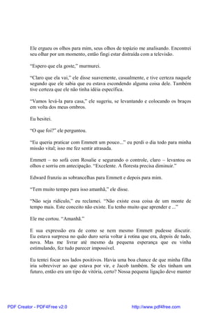 Ele ergueu os olhos para mim, seus olhos de topázio me analisando. Encontrei
          seu olhar por um momento, então fingi estar distraída com a televisão.

          “Espero que ela goste,” murmurei.

          “Claro que ela vai,” ele disse suavemente, casualmente, e tive certeza naquele
          segundo que ele sabia que eu estava escondendo alguma coisa dele. Também
          tive certeza que ele não tinha idéia específica.

          “Vamos levá-la para casa,” ele sugeriu, se levantando e colocando os braços
          em volta dos meus ombros.

          Eu hesitei.

          “O que foi?” ele perguntou.

          “Eu queria praticar com Emmett um pouco...” eu perdi o dia todo para minha
          missão vital; isso me fez sentir atrasada.

          Emmett – no sofá com Rosalie e segurando o controle, claro – levantou os
          olhos e sorriu em antecipação. “Excelente. A floresta precisa diminuir.”

          Edward franziu as sobrancelhas para Emmett e depois para mim.

          “Tem muito tempo para isso amanhã,” ele disse.

          “Não seja ridículo,” eu reclamei. “Não existe essa coisa de um monte de
          tempo mais. Este conceito não existe. Eu tenho muito que aprender e ...”

          Ele me cortou. “Amanhã.”

          E sua expressão era de como se nem mesmo Emmett pudesse discutir.
          Eu estava surpresa no quão duro seria voltar à rotina que era, depois de tudo,
          nova. Mas me livrar até mesmo da pequena esperança que eu vinha
          estimulando, fez tudo parecer impossível.

          Eu tentei focar nos lados positivos. Havia uma boa chance de que minha filha
          iria sobreviver ao que estava por vir, e Jacob também. Se eles tinham um
          futuro, então era um tipo de vitória, certo? Nossa pequena ligação deve manter




PDF Creator - PDF4Free v2.0                                http://www.pdf4free.com
 