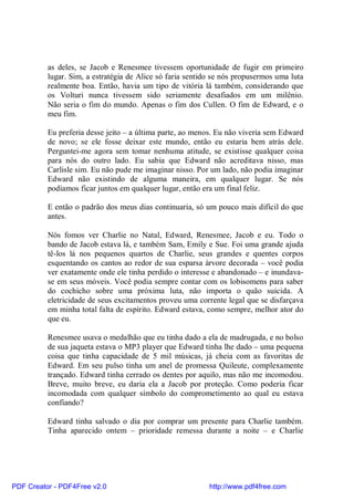 as deles, se Jacob e Renesmee tivessem oportunidade de fugir em primeiro
          lugar. Sim, a estratégia de Alice só faria sentido se nós propusermos uma luta
          realmente boa. Então, havia um tipo de vitória lá também, considerando que
          os Volturi nunca tivessem sido seriamente desafiados em um milênio.
          Não seria o fim do mundo. Apenas o fim dos Cullen. O fim de Edward, e o
          meu fim.

          Eu preferia desse jeito – a última parte, ao menos. Eu não viveria sem Edward
          de novo; se ele fosse deixar este mundo, então eu estaria bem atrás dele.
          Perguntei-me agora sem tomar nenhuma atitude, se existisse qualquer coisa
          para nós do outro lado. Eu sabia que Edward não acreditava nisso, mas
          Carlisle sim. Eu não pude me imaginar nisso. Por um lado, não podia imaginar
          Edward não existindo de alguma maneira, em qualquer lugar. Se nós
          podíamos ficar juntos em qualquer lugar, então era um final feliz.

          E então o padrão dos meus dias continuaria, só um pouco mais difícil do que
          antes.

          Nós fomos ver Charlie no Natal, Edward, Renesmee, Jacob e eu. Todo o
          bando de Jacob estava lá, e também Sam, Emily e Sue. Foi uma grande ajuda
          tê-los lá nos pequenos quartos de Charlie, seus grandes e quentes corpos
          esquentando os cantos ao redor de sua esparsa árvore decorada – você podia
          ver exatamente onde ele tinha perdido o interesse e abandonado – e inundava-
          se em seus móveis. Você podia sempre contar com os lobisomens para saber
          do cochicho sobre uma próxima luta, não importa o quão suicida. A
          eletricidade de seus excitamentos proveu uma corrente legal que se disfarçava
          em minha total falta de espírito. Edward estava, como sempre, melhor ator do
          que eu.

          Renesmee usava o medalhão que eu tinha dado a ela de madrugada, e no bolso
          de sua jaqueta estava o MP3 player que Edward tinha lhe dado – uma pequena
          coisa que tinha capacidade de 5 mil músicas, já cheia com as favoritas de
          Edward. Em seu pulso tinha um anel de promessa Quileute, complexamente
          trançado. Edward tinha cerrado os dentes por aquilo, mas não me incomodou.
          Breve, muito breve, eu daria ela a Jacob por proteção. Como poderia ficar
          incomodada com qualquer símbolo do comprometimento ao qual eu estava
          confiando?

          Edward tinha salvado o dia por comprar um presente para Charlie também.
          Tinha aparecido ontem – prioridade remessa durante a noite – e Charlie




PDF Creator - PDF4Free v2.0                                http://www.pdf4free.com
 