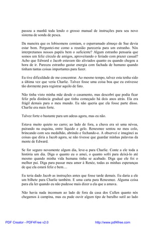 passou a manhã toda lendo o grosso manual de instruções para seu novo
          sistema de sonda de pesca.

          Da maneira que os lobisomens comiam, o esparramado almoço de Sue devia
          estar bom. Perguntei-me como a reunião pareceria para um estranho. Nós
          interpretamos nossos papéis bem o suficiente? Algum estranho pensaria que
          somos um feliz círculo de amigos, aproveitando o feriado com prazer casual?
          Acho que Edward e Jacob estavam tão aliviados quanto eu quando chegou a
          hora de ir. Pareceu estranho gastar energia com fachada de humano quando
          tinham tantas coisas importantes para fazer.

          Eu tive dificuldade de me concentrar. Ao mesmo tempo, talvez esta tenha sido
          a última vez que veria Charlie. Talvez fosse uma coisa boa que eu estivesse
          tão dormente para registrar aquilo de fato.

          Não tinha visto minha mãe desde o casamento, mas descobri que podia ficar
          feliz pela distância gradual que tinha começado há dois anos atrás. Ela era
          frágil demais para o meu mundo. Eu não queria que ela fosse parte disso.
          Charlie era mais forte.

          Talvez forte o bastante para um adeus agora, mas eu não.

          Estava muito quieto no carro; ao lado de fora, a chuva era só uma névoa,
          pairando na esquina, entre líquido e gelo. Renesmee sentou no meu colo,
          brincando com seu medalhão, abrindo e fechando-o. A observei e imaginei as
          coisas que diria a Jacob agora, se não tivesse que guardar minhas palavras da
          mente de Edward.

          Se for seguro novamente algum dia, leve-a para Charlie. Conte a ele toda a
          história um dia. Diga o quanto eu o amei, o quanto sofri para deixá-lo até
          mesmo quando minha vida humana tinha se acabado. Diga que ele foi o
          melhor pai. Diga para passar meu amor à Renée, todas as minhas esperanças
          de que ela estará feliz e bem....

          Eu teria dado Jacob as instruções antes que fosse tarde demais. Eu daria a ele
          um bilhete para Charlie também. E uma carta para Renesmee. Alguma coisa
          para ela ler quando eu não pudesse mais dizer a ela que a amava.

          Não havia nada incomum ao lado de fora da casa dos Cullen quanto nós
          chegamos à campina, mas eu pude ouvir algum tipo de barulho sutil ao lado




PDF Creator - PDF4Free v2.0                                http://www.pdf4free.com
 