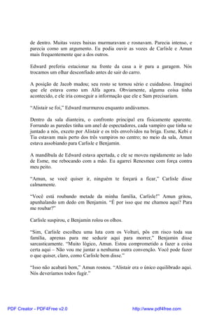 de dentro. Muitas vozes baixas murmuravam e rosnavam. Parecia intenso, e
          parecia como um argumento. Eu podia ouvir as vozes de Carlisle e Amun
          mais frequentemente que a dos outros.

          Edward preferiu estacionar na frente da casa a ir para a garagem. Nós
          trocamos um olhar desconfiado antes de sair do carro.

          A posição de Jacob mudou; seu rosto se tornou sério e cuidadoso. Imaginei
          que ele estava como um Alfa agora. Obviamente, alguma coisa tinha
          acontecido, e ele iria conseguir a informação que ele e Sam precisariam.

          “Alistair se foi,” Edward murmurou enquanto andávamos.

          Dentro da sala dianteira, o confronto principal era fisicamente aparente.
          Forrando as paredes tinha um anel de espectadores, cada vampiro que tinha se
          juntado a nós, exceto por Alistair e os três envolvidos na briga. Esme, Kebi e
          Tia estavam mais perto dos três vampiros no centro; no meio da sala, Amun
          estava assobiando para Carlisle e Benjamin.

          A mandíbula de Edward estava apertada, e ele se moveu rapidamente ao lado
          de Esme, me rebocando com a mão. Eu agarrei Renesmee com força contra
          meu peito.

          “Amun, se você quiser ir, ninguém te forçará a ficar,” Carlisle disse
          calmamente.

          “Você está roubando metade da minha família, Carlisle!” Amun gritou,
          apunhalando um dedo em Benjamin. “É por isso que me chamou aqui? Para
          me roubar?”

          Carlisle suspirou, e Benjamin rolou os olhos.

          “Sim, Carlisle escolheu uma luta com os Volturi, pôs em risco toda sua
          família, aprenas para me seduzir aqui para morrer,” Benjamin disse
          sarcasticamente. “Muito lógico, Amun. Estou comprometido a fazer a coisa
          certa aqui – Não vou me juntar a nenhuma outra convenção. Você pode fazer
          o que quiser, claro, como Carlisle bem disse.”

          “Isso não acabará bem,” Amun rosnou. “Alistair era o único equilibrado aqui.
          Nós deveríamos todos fugir.”




PDF Creator - PDF4Free v2.0                                http://www.pdf4free.com
 