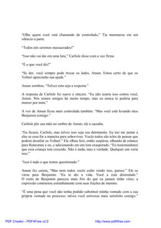 “Olhe quem você está chamando de controlado,” Tia murmurou em um
          silêncio a parte.

          “Todos nós seremos massacrados!”

          “Isso não vai dar em uma luta,” Carlisle disse com a voz firme.

          “É o que você diz!”

          “Se der, você sempre pode trocar os lados, Amun. Estou certo de que os
          Volturi apreciarão sua ajuda.”

          Amun zombou. “Talvez esta seja a resposta.”

          A resposta de Carlisle foi suave e sincera. “Eu não usaria isso contra você,
          Amun. Nós somos amigos há muito tempo, mas eu nunca te pediria para
          morrer por mim.”

          A voz de Amun ficou mais controlada também. “Mas você está levando meu
          Benjamin contigo.”

          Carlisle pôs sua mão no ombro de Amun; ele a sacudiu.

          “Eu ficarei, Carlisle, mas talvez isso seja seu detrimento. Eu irei me juntar a
          eles se essa for a maneira para sobreviver. Vocês todos são tolos de pensar que
          podem desafiar os Volturi.” Ele olhou feio, então suspirou, olhando de relance
          para Renesmee e eu, e adicionando em um tom exasperado. “Eu testemunharei
          que essa criança tem crescido. Não é nada, mas a verdade. Qualquer um veria
          isso.”

          “Isso é tudo o que temos questionado.”

          Amun fez careta, “Mas nem todos vocês estão vendo isso, parece.” Ele se
          virou para Benjamin. “Eu te dei a vida. Você a está destruindo.”
          O rosto de Benjamin pareceu mais frio do que eu jamais tinha visto; a
          expressão contrastou estranhamente com suas feições de menino.

          “É uma pena que você não tenha podido substituir minha vontade com a sua
          própria vontade no processo; talvez você estivesse mais satisfeito comigo.”




PDF Creator - PDF4Free v2.0                                http://www.pdf4free.com
 