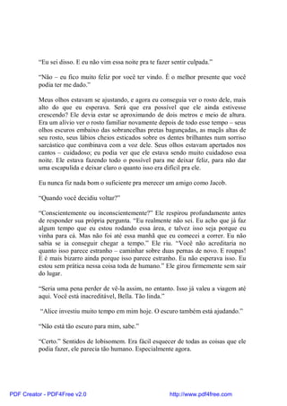 “Eu sei disso. E eu não vim essa noite pra te fazer sentir culpada.”

          “Não – eu fico muito feliz por você ter vindo. É o melhor presente que você
          podia ter me dado.”

          Meus olhos estavam se ajustando, e agora eu conseguia ver o rosto dele, mais
          alto do que eu esperava. Será que era possível que ele ainda estivesse
          crescendo? Ele devia estar se aproximando de dois metros e meio de altura.
          Era um alívio ver o rosto familiar novamente depois de todo esse tempo – seus
          olhos escuros embaixo das sobrancelhas pretas bagunçadas, as maçãs altas de
          seu rosto, seus lábios cheios esticados sobre os dentes brilhantes num sorriso
          sarcástico que combinava com a voz dele. Seus olhos estavam apertados nos
          cantos – cuidadoso; eu podia ver que ele estava sendo muito cuidadoso essa
          noite. Ele estava fazendo todo o possível para me deixar feliz, para não dar
          uma escapulida e deixar claro o quanto isso era difícil pra ele.

          Eu nunca fiz nada bom o suficiente pra merecer um amigo como Jacob.

          “Quando você decidiu voltar?”

          “Conscientemente ou inconscientemente?” Ele respirou profundamente antes
          de responder sua própria pergunta. “Eu realmente não sei. Eu acho que já faz
          algum tempo que eu estou rodando essa área, e talvez isso seja porque eu
          vinha para cá. Mas não foi até essa manhã que eu comecei a correr. Eu não
          sabia se ia conseguir chegar a tempo.” Ele riu. “Você não acreditaria no
          quanto isso parece estranho – caminhar sobre duas pernas de novo. E roupas!
          E é mais bizarro ainda porque isso parece estranho. Eu não esperava isso. Eu
          estou sem prática nessa coisa toda de humano.” Ele girou firmemente sem sair
          do lugar.

          “Seria uma pena perder de vê-la assim, no entanto. Isso já valeu a viagem até
          aqui. Você está inacreditável, Bella. Tão linda.”

          “Alice investiu muito tempo em mim hoje. O escuro também está ajudando.”

          “Não está tão escuro para mim, sabe.”

          “Certo.” Sentidos de lobisomem. Era fácil esquecer de todas as coisas que ele
          podia fazer, ele parecia tão humano. Especialmente agora.




PDF Creator - PDF4Free v2.0                                  http://www.pdf4free.com
 