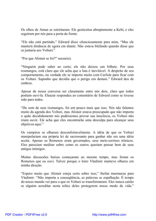 Os olhos de Amun se estreitaram. Ele gesticulou abruptamente a Kebi, e eles
          seguiram por nós para a porta da frente.

          “Ele não está partindo,” Edward disse silenciosamente para mim, “Mas ele
          manterá distância de agora em diante. Não estava blefando quando disse que
          se juntaria aos Volturi.”

          “Por que Alistair se foi?” sussurrei.

          “Ninguém pode saber ao certo; ele não deixou um bilhete. Por seus
          resmungos, está claro que ele acha que a luta é inevitável. A despeito de seu
          comportamento, na verdade ele se importa muito com Carlisle para ficar com
          os Volturi. Suponho que decidiu que o perigo era demais.” Edward deu de
          ombros.

          Apesar de nossa conversa ser claramente entre nós dois, claro que todos
          podiam ouvi-la. Eleazar respondeu ao comentário de Edward como se tivesse
          sido para todos.

          “Do som de seus resmungos, foi um pouco mais que isso. Nós não falamos
          muito da agenda dos Volturi, mas Alistair estava preocupado que não importa
          o quão decididamente nós pudéssemos provar sua inocência, os Volturi não
          iriam ouvir. Ele acha que eles encontrarão uma desculpa para alcançar seus
          objetivos aqui.”

          Os vampiros se olharam desconfortavelmente. A idéia de que os Volturi
          manipulariam sua própria lei de sacrossanto para ganhar não era uma idéia
          aceita. Apenas os Romenos eram governados, seus meio-sorrisos irônicos.
          Eles pareciam meditar sobre como os outros queriam pensar bem de seus
          antigos inimigos.

          Muitas discussões baixas começaram ao mesmo tempo, mas foram os
          Romenos que eu ouvi. Talvez porque o loiro Vladimir manteve olhares em
          minha direção.

          “Espero muito que Alistair esteja certo sobre isso,” Stefan murmurou para
          Vladimir. “Não importa a conseqüência, as palavras se espalhação. É tempo
          do nosso mundo ver para o que os Volturi se transformaram. Eles nunca cairão
          se alguém acreditar nesta tolice deles protegerem nosso modo de vida.”




PDF Creator - PDF4Free v2.0                               http://www.pdf4free.com
 