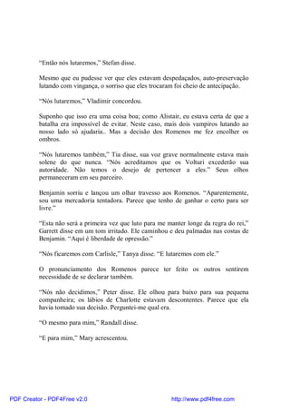 “Então nós lutaremos,” Stefan disse.

          Mesmo que eu pudesse ver que eles estavam despedaçados, auto-preservação
          lutando com vingança, o sorriso que eles trocaram foi cheio de antecipação.

          “Nós lutaremos,” Vladimir concordou.

          Suponho que isso era uma coisa boa; como Alistair, eu estava certa de que a
          batalha era impossível de evitar. Neste caso, mais dois vampiros lutando ao
          nosso lado só ajudaria.. Mas a decisão dos Romenos me fez encolher os
          ombros.

          “Nós lutaremos também,” Tia disse, sua voz grave normalmente estava mais
          solene do que nunca. “Nós acreditamos que os Volturi excederão sua
          autoridade. Não temos o desejo de pertencer a eles.” Seus olhos
          permaneceram em seu parceiro.

          Benjamin sorriu e lançou um olhar travesso aos Romenos. “Aparentemente,
          sou uma mercadoria tentadora. Parece que tenho de ganhar o certo para ser
          livre.”

          “Esta não será a primeira vez que luto para me manter longe da regra do rei,”
          Garrett disse em um tom irritado. Ele caminhou e deu palmadas nas costas de
          Benjamin. “Aqui é liberdade de opressão.”

          “Nós ficaremos com Carlisle,” Tanya disse. “E lutaremos com ele.”

          O pronunciamento dos Romenos parece ter feito os outros sentirem
          necessidade de se declarar também.

          “Nós não decidimos,” Peter disse. Ele olhou para baixo para sua pequena
          companheira; os lábios de Charlotte estavam descontentes. Parece que ela
          havia tomado sua decisão. Perguntei-me qual era.

          “O mesmo para mim,” Randall disse.

          “E para mim,” Mary acrescentou.




PDF Creator - PDF4Free v2.0                               http://www.pdf4free.com
 