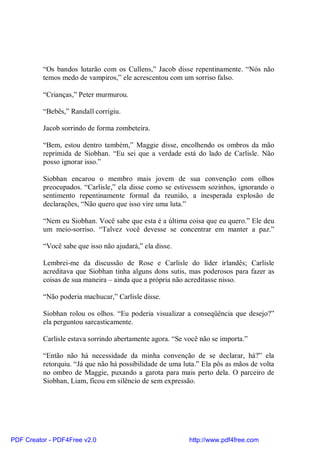 “Os bandos lutarão com os Cullens,” Jacob disse repentinamente. “Nós não
          temos medo de vampiros,” ele acrescentou com um sorriso falso.

          “Crianças,” Peter murmurou.

          “Bebês,” Randall corrigiu.

          Jacob sorrindo de forma zombeteira.

          “Bem, estou dentro também,” Maggie disse, encolhendo os ombros da mão
          reprimida de Siobhan. “Eu sei que a verdade está do lado de Carlisle. Não
          posso ignorar isso.”

          Siobhan encarou o membro mais jovem de sua convenção com olhos
          preocupados. “Carlisle,” ela disse como se estivessem sozinhos, ignorando o
          sentimento repentinamente formal da reunião, a inesperada explosão de
          declarações, “Não quero que isso vire uma luta.”

          “Nem eu Siobhan. Você sabe que esta é a última coisa que eu quero.” Ele deu
          um meio-sorriso. “Talvez você devesse se concentrar em manter a paz.”

          “Você sabe que isso não ajudará,” ela disse.

          Lembrei-me da discussão de Rose e Carlisle do líder irlandês; Carlisle
          acreditava que Siobhan tinha alguns dons sutis, mas poderosos para fazer as
          coisas de sua maneira – ainda que a própria não acreditasse nisso.

          “Não poderia machucar,” Carlisle disse.

          Siobhan rolou os olhos. “Eu poderia visualizar a conseqüência que desejo?”
          ela perguntou sarcasticamente.

          Carlisle estava sorrindo abertamente agora. “Se você não se importa.”

          “Então não há necessidade da minha convenção de se declarar, há?” ela
          retorquiu. “Já que não há possibilidade de uma luta.” Ela pôs as mãos de volta
          no ombro de Maggie, puxando a garota para mais perto dela. O parceiro de
          Siobhan, Liam, ficou em silêncio de sem expressão.




PDF Creator - PDF4Free v2.0                                http://www.pdf4free.com
 