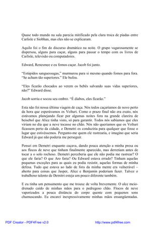 Quase todo mundo na sala parecia mitificado pela clara troca de piadas entre
          Carlisle e Siobhan, mas eles não se explicaram.

          Aquilo foi o fim do discurso dramático na noite. O grupo vagarosamente se
          dispersou, alguns para caçar, alguns para passar o tempo com os livros de
          Carlisle, televisão ou computadores.

          Edward, Renesmee e eu fomos caçar. Jacob foi junto.

          “Estúpidos sanguessugas,” murmurou para si mesmo quando fomos para fora.
          “Se acham tão superiores.” Ele bufou.

          “Eles ficarão chocados ao verem os bebês salvando suas vidas superiores,
          não?” Edward disse.

          Jacob sorriu e socou seu ombro. “É diabos, eles ficarão.”

          Esta não foi nossa última viagem de caça. Nós todos caçaríamos de novo perto
          da hora que esperávamos os Volturi. Como o prazo final não era exato, nós
          estávamos planejando ficar por algumas noites fora na grande clareira de
          beisebol que Alice tinha visto, só para garantir. Todos nós sabíamos que eles
          viriam no dia que a neve tocasse no chão. Nós não queríamos que os Volturi
          ficassem perto da cidade, e Demetri os conduziria para qualquer que fosse o
          lugar que estivéssemos. Pergunto-me quem ele rastrearia, e imagino que seria
          Edward já que não poderia me perseguir.

          Pensei em Demetri enquanto caçava, dando pouca atenção a minha presa ou
          aos flocos de neve que tinham finalmente aparecido, mas derretiam antes de
          tocar a o solo rochoso. Demetri perceberia que ele não podia me rastrear? O
          que ele faria? O que Aro faria? Ou Edward estava errado? Tinham aquelas
          pequenas exceções para as quais eu podia resistir, aquelas formas de minha
          defesa. Tudo que estava ao lado de fora da minha mente era vulnerável –
          aberto para coisas que Jasper, Alice e Benjamin poderiam fazer. Talvez o
          trabalhoso talento de Demitri esteja um pouco diferente também.

          E eu tinha um pensamento que me trouxe de volta brevemente. O alce meio-
          drenado caído de minhas mãos para o pedregoso chão. Flocos de neve
          vaporizados a pouca distância do corpo quente com pequenos sons
          chamuscando. Eu encarei inexpressivamente minhas mãos ensangüentadas.




PDF Creator - PDF4Free v2.0                                 http://www.pdf4free.com
 