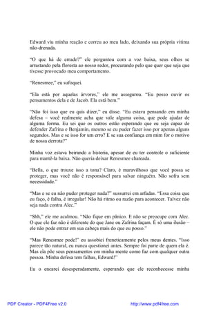 Edward viu minha reação e correu ao meu lado, deixando sua própria vítima
          não-drenada.

          “O que há de errado?” ele perguntou com a voz baixa, seus olhos se
          arrastando pela floresta ao nosso redor, procurando pelo que quer que seja que
          tivesse provocado meu comportamento.

          “Renesmee,” eu sufoquei.

          “Ela está por aquelas árvores,” ele me assegurou. “Eu posso ouvir os
          pensamentos dela e de Jacob. Ela está bem.”

          “Não foi isso que eu quis dizer,” eu disse. “Eu estava pensando em minha
          defesa – você realmente acha que vale alguma coisa, que pode ajudar de
          alguma forma. Eu sei que os outros estão esperando que eu seja capaz de
          defender Zafrina e Benjamin, mesmo se eu puder fazer isso por apenas alguns
          segundos. Mas e se isso for um erro? E se sua confiança em mim for o motivo
          de nossa derrota?”

          Minha voz estava beirando a histeria, apesar de eu ter controle o suficiente
          para mantê-la baixa. Não queria deixar Renesmee chateada.

          “Bella, o que trouxe isso a tona? Claro, é maravilhoso que você possa se
          proteger, mas você não é responsável para salvar ninguém. Não sofra sem
          necessidade.”

          “Mas e se eu não puder proteger nada?” sussurrei em arfadas. “Essa coisa que
          eu faço, é falha, é irregular! Não há ritmo ou razão para acontecer. Talvez não
          seja nada contra Alec.”

          “Shh,” ele me acalmou. “Não fique em pânico. E não se preocupe com Alec.
          O que ele faz não é diferente do que Jane ou Zafrina façam. É só uma ilusão –
          ele não pode entrar em sua cabeça mais do que eu posso.”

          “Mas Renesmee pode!” eu assobiei freneticamente pelos meus dentes. “Isso
          parece tão natural, eu nunca questionei antes. Sempre foi parte de quem ela é.
          Mas ela põe seus pensamentos em minha mente como faz com qualquer outra
          pessoa. Minha defesa tem falhas, Edward!”

          Eu o encarei desesperadamente, esperando que ele reconhecesse minha




PDF Creator - PDF4Free v2.0                                http://www.pdf4free.com
 