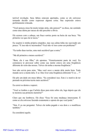 terrível revelação. Seus lábios estavam apertados, como se ele estivesse
          tentando decidir como expressar alguma coisa. Sua expressão estava
          perfeitamente relaxada.

          “Você pensou nisso há muito tempo atrás, não pensou?” eu disse, me sentindo
          como uma idiota por meses de não perceber o óbvio.

          Ele acenou com a cabeça, um fraco sorriso posto na beira de sua boca. “Na
          primeira vez que ela te tocou.”

          Eu suspirei à minha própria estupidez, mas sua calma tinha me suavizado um
          pouco. “E isso não te incomodou? Você não vê isso como um problema?”

          “Eu tenho duas teorias, uma mais aceitável que a outra.”

          “Me dê primeiro a menos aceitável.”

          “Bem, ela é sua filha,” ele apontou. “Geneticamente parte de você. Eu
          costumava te provocar sobre como sua mente estava em uma freqüência
          diferente do resto das nossas. Talvez ela tenha a mesma freqüência.”

          Isso não serviu para mim. “Mas você ouve a mente dela muito bem. Todo
          mundo ouve a mente dela. E se Alec tiver uma freqüência diferente? E se ... ?”

          Ele pôs um dedo em meus lábios. “Eu considerei isso. Este é o motivo de ter
          pensado na próxima teoria mais aceitável.”

          Eu cerrei os dentes e esperei.

          “Você se lembra o que Carlisle disse para mim sobre ela, logo depois que ela
          te mostrou sua primeira memória?”

          Claro que me lembrava. Ele disse “Essa foi uma mudança interessante. É
          como se ela estivesse fazendo exatamente o oposto do que você pode.”

          “Sim. E eu me perguntei. Talvez ela tenha pegado o seu dom e o modificou
          também.”

          Eu considerei aquilo.




PDF Creator - PDF4Free v2.0                                http://www.pdf4free.com
 