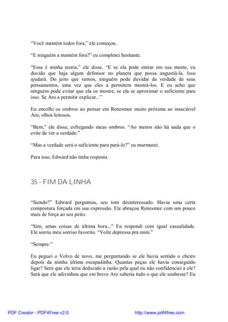 “Você mantém todos fora,” ele começou.

          “E ninguém a mantém fora?” eu completei hesitante.

          “Essa é minha teoria,” ele disse. “E se ela pode entrar em sua mente, eu
          duvido que haja algum defensor no planeta que possa angustiá-la. Isso
          ajudará. Do jeito que vemos, ninguém pode duvidar da verdade de seus
          pensamentos, uma vez que eles a permitem mostrá-los. E eu acho que
          ninguém pode evitar que ela os mostre, se ela se aproximar o suficiente para
          isso. Se Aro a permitir explicar...”

          Eu encolhi os ombros ao pensar em Renesmee muito próxima ao insaciável
          Aro, olhos leitosos.

          “Bem,” ele disse, esfregando meus ombros. “Ao menos não há nada que o
          evite de ver a verdade.”

          “Mas a verdade será o suficiente para pará-lo?” eu murmurei.

          Para isso, Edward não tinha resposta.



          35 - FIM DA LINHA

          “Saindo?” Edward perguntou, seu tom desinteressado. Havia uma certa
          compostura forçada em sua expressão. Ele abraçou Renesmee com um pouco
          mais de força ao seu peito.

          “Sim, umas coisas de última hora...” Eu respondi com igual casualidade.
          Ele sorriu meu sorriso favorito. “Volte depressa pra mim.”

          “Sempre.”

          Eu peguei o Volvo de novo, me perguntando se ele havia sentido o cheiro
          depois da minha última escapadinha. Quantas peças ele havia conseguido
          ligar? Será que ele teria deduzido a razão pela qual eu não confidenciei a ele?
          Será que ele adivinhou que em breve Aro saberia tudo o que ele soubesse? Eu




PDF Creator - PDF4Free v2.0                                http://www.pdf4free.com
 