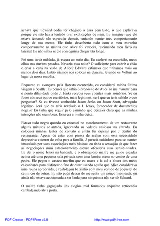 achava que Edward podia ter chegado a essa conclusão, o que explicava
          porque ele não havia tentado tirar explicações de mim. Eu imaginei que ele
          estava tentando não especular demais, tentando manter meu comportamento
          longe de sua mente. Ele tinha descoberto tudo com o meu estranho
          comportamento na manhã que Alice foi embora, queimando meu livro na
          lareira? Eu não sabia se ele conseguiria chegar tão longe.

          Foi uma tarde nublada, já escura ao meio dia. Eu acelerei na escuridão, meus
          olhos nas nuvens pesadas. Nevaria essa noite? O suficiente para cobrir o chão
          e criar a cena na visão de Alice? Edward estimava que tínhamos mais ou
          menos dois dias. Então iríamos nos colocar na clareira, levando os Volturi ao
          lugar da nossa escolha.

          Enquanto eu avançava pela floresta escurecida, eu considerei minha última
          viagem a Seattle. Eu pensei que sabia o propósito de Alice ao me mandar para
          o ponto dilapidada onde J. Jenks recebia seus clientes mais sombrios. Se eu
          fosse aos seus outros escritórios, mais legítimos, será que eu teria sabido o que
          perguntar? Se eu tivesse conhecido Jason Jenks ou Jason Scott, advogado
          legítimo, será que eu teria revelado o J. Jenks, fornecedor de documentos
          ilegais? Eu tinha que seguir pelo caminho que deixava claro que as minhas
          intenções não eram boas. Essa era a minha deixa.

          Estava tudo negro quando eu encostei no estacionamento de um restaurante
          alguns minutos adiantada, ignorando os valetes ansiosos na entrada. Eu
          coloquei minhas lentes de contato e então fui esperar por J dentro do
          restaurante. Apesar de estar com pressa de acabar com essa necessidade
          depressiva e correr de volta para a família, J parecia cuidadoso para se manter
          imaculado por suas associações mais básicas; eu tinha a sensação de que fazer
          as negociações num estacionamento escuro ofenderia suas sensibilidades.
          Eu dei o nome Jenks na bancada, e o obsequioso maitre me guiou escadas
          acima até uma pequena sala privada com uma lareira acesa no centro de uma
          pedra. Ele pegou o casaco marfim que eu usava e ia até a altura dos meus
          calcanhares para disfarçar o fato de estar usando aquilo que Alice considerava
          uma roupa apropriada, e resfolegou baixinho com meu vestido de coquetel de
          cetim cor de ostras. Eu não pude deixar de me sentir um pouco lisonjeada; eu
          ainda não estava acostumada a ser linda para ninguém a não ser só Edward.

          O maitre tinha gaguejado uns elogios mal formados enquanto retrocedia
          cambaleando até a porta.




PDF Creator - PDF4Free v2.0                                  http://www.pdf4free.com
 