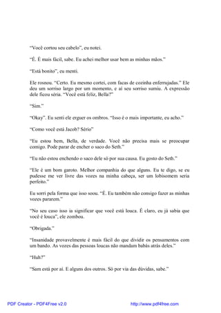 “Você cortou seu cabelo”, eu notei.

          “É. É mais fácil, sabe. Eu achei melhor usar bem as minhas mãos.”

          “Está bonito”, eu menti.

          Ele rosnou. “Certo. Eu mesmo cortei, com facas de cozinha enferrujadas.” Ele
          deu um sorriso largo por um momento, e aí seu sorriso sumiu. A expressão
          dele ficou séria. “Você está feliz, Bella?”

          “Sim.”

          “Okay”. Eu senti ele erguer os ombros. “Isso é o mais importante, eu acho.”

          “Como você está Jacob? Sério”

          “Eu estou bem, Bella, de verdade. Você não precisa mais se preocupar
          comigo. Pode parar de encher o saco do Seth.”

          “Eu não estou enchendo o saco dele só por sua causa. Eu gosto do Seth.”

          “Ele é um bom garoto. Melhor companhia do que alguns. Eu te digo, se eu
          pudesse me ver livre das vozes na minha cabeça, ser um lobisomem seria
          perfeito.”

          Eu sorri pela forma que isso soou. “É. Eu também não consigo fazer as minhas
          vozes pararem.”

          “No seu caso isso ia significar que você está louca. É claro, eu já sabia que
          você é louca”, ele zombou.

          “Obrigada.”

          “Insanidade provavelmente é mais fácil do que dividir os pensamentos com
          um bando. As vozes das pessoas loucas não mandam babás atrás deles.”

          “Huh?”

          “Sam está por aí. E alguns dos outros. Só por via das dúvidas, sabe.”




PDF Creator - PDF4Free v2.0                                 http://www.pdf4free.com
 