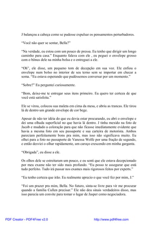 J balançou a cabeça como se pudesse expulsar os pensamentos perturbadores.

          “Você não quer se sentar, Bella?”

          “Na verdade, eu estou com um pouco de pressa. Eu tenho que dirigir um longo
          caminho para casa.” Enquanto falava com ele , eu peguei o envelope grosso
          com o bônus dele na minha bolsa e o entreguei a ele.

          “Oh”, ele disse, um pequeno tom de decepção em sua voz. Ele enfiou o
          envelope num bolso no interior de seu terno sem se importar em checar a
          soma. “Eu estava esperando que pudéssemos conversar por um momento.”

          “Sobre?” Eu perguntei curiosamente.

          “Bom, deixe-me te entregar seus itens primeiro. Eu quero ter certeza de que
          você está satisfeita.”

          Ele se virou, colocou sua maleta em cima da mesa, e abriu as trancas. Ele tirou
          lá de dentro um grande envelope de cor bege.

          Apesar de não ter idéia do que eu devia estar procurando, eu abri o envelope e
          dei uma olhada superficial no que havia lá dentro. J tinha mexido na foto de
          Jacob e mudado a coloração para que não ficasse imediatamente evidente que
          havia a mesma foto em seu passaporte e sua carteira de motorista. Ambos
          pareciam perfeitamente bons pra mim, mas isso não significava muito. Eu
          olhei para a foto no passaporte de Vanessa Wolfe por uma fração de segundo,
          e então desviei o olhar rapidamente, um caroço crescendo em minha garganta.

          “Obrigada”, eu disse a ele.

          Os olhos dele se estreitaram um pouco, e eu senti que ele estava decepcionado
          por meu exame não ter sido mais profundo. “Eu posso te assegurar que está
          tudo perfeito. Tudo irá passar nos exames mais rigorosos feitos por experts.”

          “Eu tenho certeza que irão. Eu realmente aprecio o que você fez por mim, J.”

          “Foi um prazer pra mim, Bella. No futuro, sinta-se livre para vir me procurar
          quando a família Cullen precisar.” Ele não deu sinais verdadeiros disso, mas
          isso parecia um convite para tomar o lugar de Jasper como negociadora.




PDF Creator - PDF4Free v2.0                                http://www.pdf4free.com
 