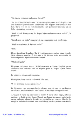 “Há alguma coisa que você queria discutir?”

          “Er, sim. É um pouco delicado...” Ele fez um gesto para a lareira de pedra com
          uma expressão questionadora. Eu sentei na beira da pedra e ele sentou ao meu
          lado. Havia suor em sua testa novamente, e ele puzou um lenço azul de seu
          bolso e começou a enxugá-lo.

          “Você é irmã da esposa do Sr. Jasper? Ou casada com o seu irmão?” Ele
          perguntou.

          “Casada com seu irmão”, eu esclareci, me perguntando onde isso levaria.

          “Você seria noiva do Sr. Edward, então?”

          “Sim.”

          Ele sorriu pedindo desculpas. “Eu já vi todos os nomes muitas vezes, entende.
          Meus sinceros parabéns. É bom que o Sr. Edward tenha encontrado tão
          adorável parceira depois de todo esse tempo.”

          “Muito obrigada.”

          Ele parou, enxugando o suor. “Através dos anos, você deve imaginar que eu
          desenvolvi um saudável nível de respeito pelo Sr. Jasper e pela família
          inteira.”

          Eu balancei a cabeça cautelosamente.

          Ele respirou fundo e então exalou sem falar nada.

          “J, por favor diga o que precisa dizer.”

          Eu fui embora com meu contrabando, olhando para trás para ver que J estava
          me olhando, sua expressão era uma mistura de ansiedade e arrependimento.

          A viagem de volta me tomou menos tempo. A noite estava negra, então eu
          desliguei os faróis e pisei fundo. Quando eu cheguei em casa, a maioria dos
          carros, incluindo o Porsche de Alice e a minha Ferrarri estavam faltando. Os
          vampiros tradicionais estavam indo o mais longe possível para saciar sua sede.




PDF Creator - PDF4Free v2.0                                   http://www.pdf4free.com
 