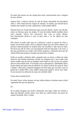 Eu tentei não pensar em sua caçada pela noite, estremecendo com a imagem
          de suas vítimas.

          Apenas Kate e Garrett estavam na sala da frente, descutindo de brincadeira
          sobre o valor nutricional do sangue de animais. Eu deduzi que Garrett havia
          tentado uma caçado ao estilo vegetariano e tinha achado difícil.

          Edward devia ter levado Renesmee para casa pra dormir. Jacob, sem dúvida,
          estava na floresta, perto da cabana. O resto da minha família também devia
          estar caçando. Talvez eles estivessem fora com os outros Denali.
          Isso basicamente deixava a casa só para mim, e eu fui rápida em tirar
          vantagem.

          Pelo cheiro eu pude saber que era a primeira a entrar no quarto de Alice e
          Jasper em um bom tempo, talvez a primeira desde que eles foram embora. Eu
          procurei silenciosamente no armário deles até encontrar o tipo certo de mala.
          Ela devia ter sido de Alice; era uma pequena mala de mão preta e de couro, o
          tipo que geralmente era usado como bolsa, pequena o suficiente para que até
          mesmo Renesmee pudesse carregar sem parecesse estranho.

          Então eu assaltei o dinheiro deles, pegando mais ou menos o dobro da renda
          anual de uma família americana comum. Eu imaginei que o meu roubo seria
          menos notado aqui do que em qualquer outro lugar na casa, já que esse quarto
          deixava todo mundo triste. O envelope com os passaportes e identidades falsos
          foi pra dentro da mala acima do dinheiro. Eu sentei na beira da cama de Alice
          e Jasper e olhei para a pequena bagagem de fazer pena que era tudo o que eu
          podia dar à minha filha e meu melhor amigo para ajudar a salvar suas vidas.
          Eu me encostei na cabeceira da cama, me sentindo inútil.

          O que mais eu podia fazer?

          Eu sentei lá por vários minutos até que minha cabeça se incrinou antes a idéia
          vagamente boa que me apareceu.

          Se...

          Se eu podia imaginar que Jacob e Renesmee iam fugir, então isso incluia a
          idéia que Demetri estaria morto. Isso daria aos sobreviventes um pouco de
          espaço, incluindo Alice e Jasper.




PDF Creator - PDF4Free v2.0                                http://www.pdf4free.com
 