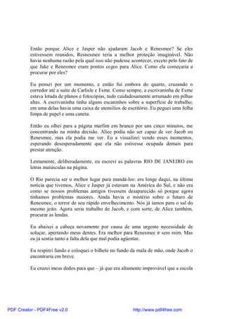 Então porque Alice e Jasper não ajudaram Jacob e Renesmee? Se eles
          estivessem reunidos, Resnesmee teria a melhor proteção imaginável. Não
          havia nenhuma razão pela qual isso não pudesse acontecer, exceto pelo fato de
          que Jake e Renesmee eram pontos cegos para Alice. Como ela começaria a
          procurar por eles?

          Eu pensei por um momento, e então fui embora do quarto, cruzando o
          corredor até a suíte de Carlisle e Esme. Como sempre, a escrivaninha de Esme
          estava lotada de planos e fotocópias, tudo cuidadosamente arrumado em pilhas
          altas. A escrivaninha tinha alguns escaninhos sobre a superfície de trabalho;
          em uma delas havia uma caixa de utensílios de escritório. Eu peguei uma folha
          limpa de papel e uma caneta.

          Então eu olhei para a página marfim em branco por uns cinco minutos, me
          concentrando na minha decisão. Alice podia não ser capaz de ver Jacob ou
          Renesmee, mas ela podia me ver. Eu a visualizei vendo esses momentos,
          esperando desesperadamente que ela não estivesse ocupada demais para
          prestar atenção.

          Lentamente, deliberadamente, eu escrevi as palavras RIO DE JANEIRO em
          letras maiúsculas na página.

          O Rio parecia ser o melhor lugar para mandá-los: era longe daqui, na última
          notícia que tivemos, Alice e Jasper já estavam na América do Sul, e não era
          como se nossos problemas antigos tivessem desaparecido só porque agora
          tínhamos problemas maiores. Ainda havia o mistério sobre o futuro de
          Renesmee, o terror de seu rápido envelhecimento. Nós já íamos para o sul do
          mesmo jeito. Agora seria trabalho de Jacob, e com sorte, de Alice também,
          procurar as lendas.

          Eu abaixei a cabeça novamente por causa de uma urgente necessidade de
          soluçar, apertando meus dentes. Era melhor para Renesmee ir sem mim. Mas
          eu já sentia tanto a falta dela que mal podia agüentar.

          Eu respirei fundo e coloquei o bilhete no fundo da mala de mão, onde Jacob o
          encontraria em breve.

          Eu cruzei meus dedos para que – já que era altamente improvável que a escola




PDF Creator - PDF4Free v2.0                               http://www.pdf4free.com
 