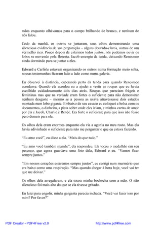 mãos enquanto olhávamos para o campo brilhando de branco, e nenhum de
          nós falou.

          Cedo da manhã, os outros se juntaram, seus olhos demonstrando uma
          silenciosa evidência de sua preparação – alguns dourado-claros, outros de um
          vermelho rico. Pouco depois de estarmos todos juntos, nós pudemos ouvir os
          lobos se movendo pela floresta. Jacob emergiu da tenda, deixando Renesmee
          ainda dormindo para se juntar a eles.

          Edward e Carlisle estavam organizando os outros numa formação meio solta,
          nossas testemunhas ficaram lado a lado como numa galeria.

          Eu observei à distância, esperando perto da tenda para quando Renesmee
          acordasse. Quando ela acordou eu a ajudei a vestir as roupas que eu havia
          escolhido cuidadosamente dois dias atrás. Roupas que pareciam frágeis e
          femininas mas que na verdade eram fortes o suficiente para não demonstrar
          nenhum desgaste – mesmo se a pessoa as usava atravessasse dois estados
          montada num lobo gigante. Embaixo de seu casaco eu coloquei a bolsa com os
          documentos, o dinheiro, a pista sobre onde eles iriam, e minhas cartas de amor
          por ela e Jacob, Charlie e Renée. Era forte o suficiente para que isso não fosse
          peso demais para ela.

          Os olhos dela eram enormes enquanto ela via a agonia no meu rosto. Mas ela
          havia adivinhado o suficiente para não me perguntar o que eu estava fazendo.

          “Eu amo você”, eu disse a ela. “Mais do que tudo.”

          “Eu amo você também mamãe”, ela respondeu. Ela tocou o medalhão em seu
          pescoço, que agora guardava uma foto dela, Edward e eu. “Vamos ficar
          sempre juntos.”

          “Em nossos corações estaremos sempre juntos”, eu corrigi num murmúrio que
          era baixo como uma respiração. “Mas quando chegar à hora hoje, você vai ter
          que me deixar.”

          Os olhos dela arregalaram, e ela tocou minha bochecha com a mão. O não
          silencioso foi mais alto do que se ela tivesse gritado.

          Eu lutei para engolir, minha garganta parecia inchada. “Você vai fazer isso por
          mim? Por favor?”




PDF Creator - PDF4Free v2.0                                 http://www.pdf4free.com
 