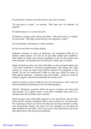 Ela pressionou os dedos com mais força no meu rosto. Por que?

          “Eu não posso te contar”, eu sussurrei. “Mas logo você vai entender. Eu
          prometo.”

          Na minha cabeça eu vi o rosto de Jacob.

          Eu balancei a cabeça, então afastei seus dedos. “Não pense nisso”, eu respirei
          em seu ouvido. “Não diga a Jacob até que eu te diga para ir, okay?”

          Isso ela entendeu. Ela balançou a cabeça também.

          Eu tirei do meu bolso um último detalhe.

          Enquanto arrumava as coisas de Renesmee, um inesperado brilho de cor
          chamou minha atenção. Um raio de sol que tinha entrado pela clarabóia e
          tinha batido na antiga caixa preciosa guardada no alto de uma estante num
          canto intocado. Eu considerei por um momento e então ergui os ombros.

          Depois de juntas as pistas que Alice tinha dado, eu não conseguia esperar que
          o fim desse confronto se resolvesse pacificamente. Mas porque não tentar
          começar as coisas da forma mais pacífica possível? Eu perguntei a mim
          mesma. No que isso machucaria? Então eu achei que, afinal de contas, eu
          tinha alguma esperança – esperança cega, sem sentido – porque eu escalei as
          estantes e peguei o presente de casamento de Aro para mim.

          Agora eu amarrei o grosso cordão de ouro no meu pescoço e senti o peso do
          enorme diamante descansando na base da minha garganta.

          “Bonito”, Renesmee sussurrou. Então ela passou os braços com força pelo
          meu pescoço. Eu a apertei contra o meu peito. Grudadas desse jeito, eu a
          carreguei para fora da tenda e para a clareira.

          Edward ergueu uma sobrancelha enquanto eu me aproximava, mas de outra
          forma não fez nenhum comentário sobre o meu acessório ou o de Renesmee.
          Ele só passou os braços ao redor de nós duas por um longo momento e então,
          com um profundo suspiro, nos soltou. Eu não conseguia ver um adeus em
          lugar nenhum em seus olhos. Talvez ele tivesse mais esperança de que havia
          algo depois dessa vida do que havia admitido.




PDF Creator - PDF4Free v2.0                                  http://www.pdf4free.com
 