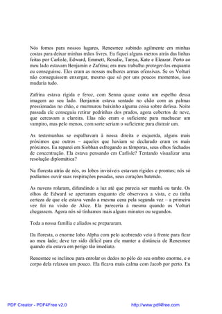 Nós fomos para nossos lugares, Renesmee subindo agilmente em minhas
          costas para deixar minhas mãos livres. Eu fiquei alguns metros atrás das linhas
          feitas por Carlisle, Edward, Emmett, Rosalie, Tanya, Kate e Eleazar. Perto ao
          meu lado estavam Benjamin e Zafrina; era meu trabalho proteger-los enquanto
          eu conseguisse. Eles eram as nossas melhores armas ofensivas. Se os Volturi
          não conseguissem enxergar, mesmo que só por uns poucos momentos, isso
          mudaria tudo.

          Zafrina estava rígida e feroz, com Senna quase como um espelho dessa
          imagem ao seu lado. Benjamin estava sentado no chão com as palmas
          pressionadas no chão, e murmurou baixinho alguma coisa sobre defesa. Noite
          passada ele conseguiu retirar pedrinhas dos prados, agora cobertos de neve,
          que cercavam a clareira. Elas não eram o suficiente para machucar um
          vampiro, mas pelo menos, com sorte seriam o suficiente para distrair um.

          As testemunhas se espalhavam à nossa direita e esquerda, alguns mais
          próximos que outros – aqueles que haviam se declarado eram os mais
          próximos. Eu reparei em Siobhan esfregando as têmporas, seus olhos fechados
          de concentração. Ela estava pensando em Carlisle? Tentando visualizar uma
          resolução diplomática?

          Na floresta atrás de nós, os lobos invisíveis estavam rígidos e prontos; nós só
          podíamos ouvir suas respirações pesadas, seus corações batendo.

          As nuvens rolaram, difundindo a luz até que parecia ser manhã ou tarde. Os
          olhos de Edward se apertaram enquanto ele observava a vista, e eu tinha
          certeza de que ele estava vendo a mesma cena pela segunda vez – a primeira
          vez foi na visão de Alice. Ela pareceria à mesma quando os Volturi
          chegassem. Agora nós só tínhamos mais alguns minutos ou segundos.

          Toda a nossa família e aliados se prepararam.

          Da floresta, o enorme lobo Alpha com pelo acobreado veio à frente para ficar
          ao meu lado; deve ter sido difícil para ele manter a distância de Renesmee
          quando ela estava em perigo tão imediato.

          Renesmee se inclinou para enrolar os dedos no pêlo do seu ombro enorme, e o
          corpo dela relaxou um pouco. Ela ficava mais calma com Jacob por perto. Eu




PDF Creator - PDF4Free v2.0                                http://www.pdf4free.com
 