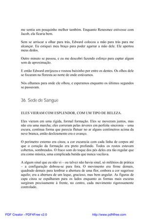 me sentia um pouquinho melhor também. Enquanto Renesmee estivesse com
          Jacob, ela ficaria bem.

          Sem se arriscar a olhar para trás, Edward colocou a mão para trás para me
          alcançar. Eu estiquei meu braço para poder agarrar a mão dele. Ele apertou
          meus dedos.

          Outro minuto se passou, e eu me descobri fazendo esforço para captar algum
          som de aproximação.

          E então Edward enrijeceu e rosnou baixinho por entre os dentes. Os olhos dele
          se focaram na floresta ao norte de onde estávamos.

          Nós olhamos para onde ele olhou, e esperamos enquanto os últimos segundos
          se passavam.


          36. Sede de Sangue

          ELES VIERAM COM ESPLENDOR, COM UM TIPO DE BELEZA.

          Eles vieram em uma rígida, formal formação. Eles se moveram juntos, mas
          não era uma marcha; eles correram pelas árvores em perfeita sincronia – uma
          escura, contínua forma que parecia flutuar no ar alguns centímetros acima da
          neve branca, então deslizamento era o avanço.

          O perímetro externo era cinza; a cor escurecia com cada linha de corpos até
          que o coração da formação era preto profundo. Todos os rostos estavam
          cobertos, sombreados. O fraco som do toque dos pés deles era tão regular que
          era como música, uma complicada batida que nunca vacilava.

          A algum sinal que eu não vi – ou talvez não havia sinal, só milênios de prática
          – a configuração dobrou-se para fora. O movimento era firme demais,
          quadrado demais para lembrar a abertura de uma flor, embora a cor sugerisse
          aquilo; era a abertura de um leque, gracioso, mas bem angular. As figuras de
          capa cinza se espalharam para os lados enquanto as formas mais escuras
          surgiram precisamente à frente, no centro, cada movimento rigorosamente
          controlado.




PDF Creator - PDF4Free v2.0                                http://www.pdf4free.com
 