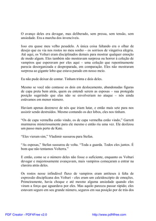 O avanço deles era devagar, mas deliberado, sem pressa, sem tensão, sem
          ansiedade. Era a marcha dos invencíveis.

          Isso era quase meu velho pesadelo. A única coisa faltando era o olhar de
          desejo que eu via nos rostos no meu sonho – os sorrisos de vingativa alegria.
          Até aqui, os Volturi eram disciplinados demais para mostrar qualquer emoção
          de modo algum. Eles também não mostravam surpresa ou horror à coleção de
          vampiros que esperavam por eles aqui – uma coleção que repentinamente
          parecia desorganizada e despreparada, em comparação. Eles não mostraram
          surpresa ao gigante lobo que estava parado em nosso meio.

          Eu não pude deixar de contar. Tinham trinta e dois deles.

          Mesmo se você não contasse os dois em deslocamento, abandonadas figuras
          de capa preta bem atrás, quem eu entendi serem as esposas – sua protegida
          posição sugerindo que elas não se envolveriam no ataque – nós ainda
          estávamos em menor número.

          Haviam apenas dezenove de nós que iriam lutar, e então mais sete para nos
          assistir sendo destruídos. Mesmo contando os dez lobos, eles nos tinham.

          “Os de capa vermelha estão vindo, os de capa vermelha estão vindo,” Garrett
          murmurou misteriosamente para ele mesmo e então riu uma vez. Ele deslizou
          um passo mais perto de Kate.

          “Eles vieram sim,” Vladimir sussurou para Stefan.

          “As esposas,” Stefan sussurou de volta. “Toda a guarda. Todos eles juntos. É
          bom que não tentamos Volterra.”

          E então, como se o número deles não fosse o suficiente, enquanto os Volturi
          devagar e majestosamente avançavam, mais vampiros começaram a entrar na
          clareira atrás deles.

          Os rostos nesse infindável fluxo de vampiros eram antíteses à falta de
          expressão disciplicana dos Volturi - eles eram um caleidoscópio de emoções.
          Primeiramente, havia choque e até mesmo alguma ansiedade quando eles
          viram a força que aguardava por eles. Mas aquilo pareceu passar rápido; eles
          estavam seguro em seu grande número, seguros em sua posição por de trás dos




PDF Creator - PDF4Free v2.0                                http://www.pdf4free.com
 