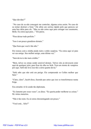 “Que dúvidas?”

           “No caso de eu não conseguir me controlar, alguma coisa assim. No caso de
          eu tentar destruir a festa.” Ele abriu um sorriso rápido pelo que pareceu ser
          uma boa idéia para ele. “Mas eu não estou aqui para estragar seu casamento,
          Bella. Eu estou aqui para...” Ele parou.

          “Para deixar tudo perfeito.”

          “Isso é um pouco grandioso demais.”

          “Que bom que você é tão alto.”

          Ele rosnou com a minha piada ruim e então suspirou. “Eu estou aqui só para
          ser seu amigo. Seu melhor amigo, uma última vez.”

          “Sam devia te dar mais crédito.”

          “Bem, talvez eu esteja sendo sensível demais. Talvez eles já devessem estar
          aqui de qualquer jeito, para ficar de olho no Seth. Tem um monte de vampiros
          por aqui. Seth não leva isso tão a sério quanto devia.”

          “Seth sabe que não está em perigo. Ele compreende os Cullen melhor que
          Sam.”

          “Claro, claro”, Jacob disse, fazendo paz antes que isso se transformasse numa
          briga.

          Era estranho vê-lo sendo tão diplomata.

          “Eu lamento por essas vozes”, eu disse. “Eu queria poder melhorar as coisas.”
          De várias maneiras.

          “Não é tão ruim. Eu só estou choramingando um pouco.”

          “Você está... feliz?”




PDF Creator - PDF4Free v2.0                               http://www.pdf4free.com
 