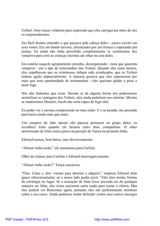 Volturi. Seus traços voltaram para expressão que eles carregavam antes de nós
          os surpreendermos.

          Era fácil demais entender o que passava pela cabeça deles - estava escrito em
          seus rostos. Era um bando raivoso, chicoteados por um frenesi e esperando por
          justiça. Eu ainda não tinha percebido completamente os sentimentos dos
          vampiros para com as crianças imortais até olhar na cara deles.

          Era notório naquele agrupamento estranho, desorganizado - mais que quarenta
          vampiros - era o tipo de testemunhas dos Volturi. Quando eles eram mortos,
          eles espalhavam que os criminosos tinham sido erradicados, que os Volturi
          tinham agido imparcialmente. A maioria gostava que eles esperassem por
          mais que uma oportunidade de testemunhar - eles queriam ajudar a picar e
          tacar fogo.

          Nós não tínhamos que rezar. Mesmo se de alguma forma nós pudessemos
          neutralizar as vantagens dos Volturi, eles ainda poderiam nos enterrar. Mesmo
          se matássemos Demetri, Jacob não seria capaz de fugir dali.

          Eu podia ver a mesma compreensão ao meu redor. E o ar pesado, me puxando
          para baixo ainda mais que antes.

          Um vampiro do lado oposto não parecia pertencer ao grupo deles; eu
          reconheci Irina quando ela hesitou entre duas companhias. O olhar
          aterrorizado de Irina estava preso na posição de Tanya na primeira linha.

          Edward rosnou, bem baixo, mas fervorosamente.

          “Alistair tinha razão,” ele murmurou para Carlisle.

          Olhei de relance para Carlisle e Edward interrogativamente.

          “Alistair tinha razão?” Tanya sussurrou.

          “Eles- Caius e Aro- vieram para destruir e adquirir,” respirou Edward atrás
          quase silenciosamente; só o nosso lado podia ouvir. “Eles têm muitas formas
          da estratégia no lugar. Se a acusação de Irina fosse provada ser de qualquer
          maneira ser falsa, eles iriam encontrar outra razão para tomar a ofensa. Mas
          eles podem ver Renesmee agora, portanto eles são perfeitamente otimistas
          sobre o seu curso. Ainda podemos tentar defender contra seus outros encargos




PDF Creator - PDF4Free v2.0                                 http://www.pdf4free.com
 