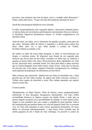 previstos, mas primeiro eles têm de parar, ouvir a verdade sobre Renesmee.”
          Então, ainda mais baixo. “O que eles não têm nenhuma intenção de fazer.”

          Jacob deu uma pequena bufada de raiva estranha.

          E então, inesperadamente, dois segundos depois, a procissão realmente parou.
          A música baixa de movimentos perfeitamente sincronizados ficou em silencio.
          A disciplina impecável permaneceu intacta; os Volturi congelaram-se em
          absoluta calma.

          Atrás de mim, aos lados, ouvi o batimento de grandes corações, mais perto do
          que antes. Arrisquei olhar de relance à esquerda e a direita pelos cantos dos
          meus olhos para ver o que tinha parado o avanço de Volturi.
          Os lobos tinham se juntado a nós.

          De ambos os lados da nossa linha desigual, os lobos se diversificaram em
          longos, e continua armas. Só dispensei uma fração de um segundo para
          observar que havia mais de dez lobos, reconheci os lobos que eu conhecia e
          aqueles eu nunca tinha visto antes. Havia dezesseis deles espalhados em volta
          de nós, dezessete total, contando Jacob. Era claro pela altura e patas enormes
          que os recém-chegados eram todos muito, muito jovens. Acho que eu deveria
          ter previsto isto. Com tantos vampiros formados acampamento na vizinhaça,
          uma explosão de população de lobisomem era inevitável.

          Mais crianças que morreriam. Admirei-me por Sam ter permitido isto, e logo
          percebi que ele não tinha escolha. Se algum dos lobos estivesse conosco, o
          Volturi seria seguro de descobrir o resto. Eles tinham apostado sua espécie
          inteira a nesta luta.

          E íamos perder.

          Abruptamente, eu fiquei furiosa. Além de furiosa, estava sanguinariamente
          enfurecida. O meu desespero desapareceu inteiramente. Um fraco brilho
          avermelhada destacou as figuras escuras em minha frente, e tudo que eu
          queria naquele momento era a possibilidade de afundar os meus dentes neles,
          rasgar os seus membros dos seus corpos e empilhá-los para queimar. Estava
          tão enlouquecida que poderia dança em volta da fogueira onde eles se assaram
          vivo. Eu teria rido enquanto as suas cinzas queimaram lentamente. Os meus
          lábios se curvaram automaticamente, e uma baixa, feroz rosnada saiu da
          minha garganta da até o fundo do meu estômago. Eu percebi os cantos da




PDF Creator - PDF4Free v2.0                                 http://www.pdf4free.com
 