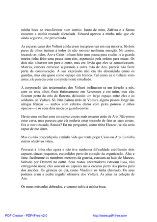 minha boca se transformou num sorriso. Junto de mim, Zafrina e a Senna
          ecoaram a minha rosnada silenciada. Edward apertou a minha mão que ele
          ainda segurava, me prevenindo.

          As escuras caras dos Volturi ainda eram inexpressivas em sua maioria. Só dois
          pares de olhos traíram a todos de não mostrar nenhuma emoção. No centro,
          tocando as mãos, Aro e Caius tinham feito uma pausa para avaliar, e a guarda
          inteira tinha feito uma pausa com eles, esperando pela ordem para matar. Os
          dois não olhavam um para o outro, mas era óbvio que eles se comunicavam.
          Marcus, embora estivesse segurando a outra mão de Aro, parecia não fazer
          parte da cominucação. A sua expressão não era tão descuidada como os
          guardas, mas era quase como espaço em branco. Tal como eu o tinham visto
          antes, ele parecia estar completamente entediado.

          A corporação des testemunhas dos Volturi inclinaram-se em direção a nós,
          com os seus olhos fixos furiosamente em Renesmee e em mim, mas eles
          ficaram perto da orla da floresta, deixando um largo espaço entre eles e os
          soldados de Volturi. Só Irina pairou atrás de Volturi, alguns passos longe das
          antigas fêmeas — ambos com cabelos claros com peles porosas e olhos
          opacos— e os seus dois maciços guarda-costas.

          Havia uma mulher com um capuz cinzas mais escuros atrás de Aro. Não posso
          estar certa, mas pareceu que ela poderia estar tocando de fato as suas costas.
          Era o outro escudo, Renata? Eu me perguntei, como tinha Eleazar, se ela seria
          capaz de me deter.

          Mas eu não desperdiçaria a minha vida que tenta pegar Caius ou Aro. Eu tinha
          outros objetivos vitais.

          Procurei a linha eles agora e não tive nenhuma dificuldade escolhendo dois
          capuzes cinzas pequenos, escondidos perto do coração da organização. Alec e
          Jane, facilmente os membros menores da guarda, estavam ao lado de Marcus,
          ladeado por Demetri no outro. Seus rostos encantadores estavam lisos, não
          entregando nada; eles usavam os capuzes mais escuros perto dos pretos puro
          dos anciões. Os gêmeos do clã, como Vladimir os tinha chamado. Os seus
          poderes eram a pedra angular ofensiva dos Volturi. As jóias na coleção de
          Aro.

          Os meus músculos dobrados, e veneno subiu à minha boca.




PDF Creator - PDF4Free v2.0                                http://www.pdf4free.com
 