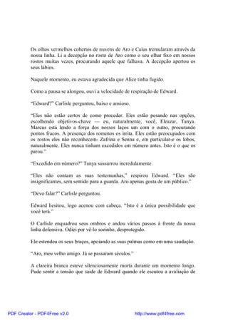 Os olhos vermelhos cobertos de nuvens de Aro e Caius tremularam através da
          nossa linha. Li a decepção no rosto de Aro como o seu olhar fixo em nossos
          rostos muitas vezes, procurando aquele que falhava. A decepção apertou os
          seus lábios.

          Naquele momento, eu estava agradecida que Alice tinha fugido.

          Como a pausa se alongou, ouvi a velocidade de respiração de Edward.

          “Edward?” Carlisle perguntou, baixo e ansioso.

          “Eles não estão certos de como proceder. Eles estão pesando nas opções,
          escolhendo objetivos-chave — eu, naturalmente, você, Eleazar, Tanya.
          Marcus está lendo a força dos nossos laços um com o outro, procurando
          pontos fracos. A presença dos romenos os irrita. Eles estão preocupados com
          os rostos eles não reconhecem- Zafrina e Senna e, em particular-e os lobos,
          naturalmente. Eles nunca tinham excedidos em número antes. Isto é o que os
          parou.”

          “Excedido em número?” Tanya sussurrou incredulamente.

          “Eles não contam as suas testemunhas,” respirou Edward. “Eles são
          insignificantes, sem sentido para a guarda. Aro apenas gosta de um público.”

          “Devo falar?” Carlisle perguntou.

          Edward hesitou, logo acenou com cabeça. “Isto é a única possibilidade que
          você terá.”

          O Carlisle enquadrou seus ombros e andou vários passos à frente da nossa
          linha defensiva. Odiei por vê-lo sozinho, desprotegido.

          Ele estendeu os seus braços, apoiando as suas palmas como em uma saudação.

          “Aro, meu velho amigo. Já se passaram séculos.”

          A clareira branca esteve silenciosamente morta durante um momento longo.
          Pude sentir a tensão que saide de Edward quando ele escutou a avaliação de




PDF Creator - PDF4Free v2.0                                 http://www.pdf4free.com
 
