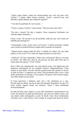 “Tantas regras inúteis, tantas leis desnecessárias que você cria para você,
          Carlisle,” o antigo cabelo branco assobiou. “Como é possível que você
          defenda a quebra daquele que realmente importa?”

          “A lei não foi quebrada. Se você escutar ...”

          “Vimos à criança, Carlisle,” Caius rosnou. “Não nos trate como tolos.”

          “Ela não é imortal. Ela não é vampira. Posso comprovar facilmente isto
          somente alguns momentos...”

          Caius o corta. “Se ela não é um dos proibido, então por que você reuniu um
          batalhão para protegê-la?”

          “Testemunhas, Caius, assim como você trouxe.” Carlisle gesticulou irritado
          com a horda na borda da floresta; alguns deles rosnaram em resposta.

          “Alguém desses amigos pode lhe dizer a verdade da criança. Ou você pode
          apenas ver ela, Caius. Ver o rubor do sangue humano nas suas faces.”

          “Artifícios!” O Caius repreendeu. “Onde está o informante? Deixe-a vim aqui
          na frente!” Ele olhou por cima de seu pescoço até para olhar Irina que se
          estava atrás das esposas. “Você! Venha!”

          Irina o fitou sem compreensão, seu rosto parecia como o de alguém que não
          despertou inteiramente de um pesadelo horrível. Impacientemente, Caius
          estalou os seus dedos. Um dos enormes guarda-costas das esposas se moveu
          ao lado de Irina e a empurrou nas costas. Irina pestanejou duas vezes e logo
          andou lentamente em direção a Caius pasma. Ela parou vários metros longes,
          seus olhos ainda em suas irmãs.

          O Caius percorreu a distância entre eles e lhe esbofeteou na a cara.
          Ele não pode ter doído, mas havia algo terrivelmente degradável na ação. Foi
          como assistir alguém chutar um cachorro. Tanya e Kate assobiaram
          sincronizadamente.

          O corpo de Irina estava rígido e os seus olhos finalmente concentraram-se em
          Caius. Ele apontou seu dedo para Renesmee, que estava às minhas costas, com
          seus dedos ainda entrelaçados na pele de Jacob. Caius ficou inteiramente
          vermelho com a visão furiosa. Uma rosnada se escapou pelo peito de Jacob.




PDF Creator - PDF4Free v2.0                                http://www.pdf4free.com
 