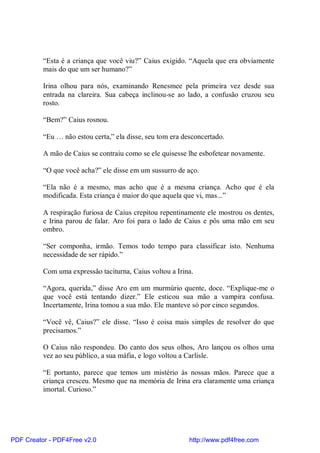 “Esta é a criança que você viu?” Caius exigido. “Aquela que era obviamente
          mais do que um ser humano?”

          Irina olhou para nós, examinando Renesmee pela primeira vez desde sua
          entrada na clareira. Sua cabeça inclinou-se ao lado, a confusão cruzou seu
          rosto.

          “Bem?” Caius rosnou.

          “Eu … não estou certa,” ela disse, seu tom era desconcertado.

          A mão de Caius se contraiu como se ele quisesse lhe esbofetear novamente.

          “O que você acha?” ele disse em um sussurro de aço.

          “Ela não é a mesmo, mas acho que é a mesma criança. Acho que é ela
          modificada. Esta criança é maior do que aquela que vi, mas...”

          A respiração furiosa de Caius crepitou repentinamente ele mostrou os dentes,
          e Irina parou de falar. Aro foi para o lado de Caius e pôs uma mão em seu
          ombro.

          “Ser componha, irmão. Temos todo tempo para classificar isto. Nenhuma
          necessidade de ser rápido.”

          Com uma expressão taciturna, Caius voltou a Irina.

          “Agora, querida,” disse Aro em um murmúrio quente, doce. “Explique-me o
          que você está tentando dizer.” Ele esticou sua mão a vampira confusa.
          Incertamente, Irina tomou a sua mão. Ele manteve só por cinco segundos.

          “Você vê, Caius?” ele disse. “Isso é coisa mais simples de resolver do que
          precisamos.”

          O Caius não respondeu. Do canto dos seus olhos, Aro lançou os olhos uma
          vez ao seu público, a sua máfia, e logo voltou a Carlisle.

          “E portanto, parece que temos um mistério às nossas mãos. Parece que a
          criança cresceu. Mesmo que na memória de Irina era claramente uma criança
          imortal. Curioso.”




PDF Creator - PDF4Free v2.0                                http://www.pdf4free.com
 