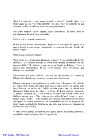 “Isto é exatamente o que estou tentando explicar,” Carlisle disse, e a
          modificação na sua voz pôde perceber seu alívio. Isto era resposta na que
          tínhamos pedido em todas as nossas esperanças nebulosas.

          Não senti nenhum alívio. Esperei, quase entorpecida de raiva, para as
          estratégias que Edward tinha prometido.

          Carlisle esticou sua mão novamente.

          O Aro hesitou durante um momento. “Prefiro ter a explicação de alguém mais
          central à história, meu amigo. Estou errado em presumir que esta violação não
          foi sua criação?”

          “Não houve nenhuma violação.”

          “Seja como for, eu terei cada faceta da verdade.” A voz emplumada de Aro
          endurece. “E a melhor maneira de obter essa verdade diretamente do seu
          talentoso filho.” Ele inclinou a sua cabeça na direção de Edward. “Como a
          criança está acompanhada de sua recém-nascida, estou presumindo que
          Edward está envolvido.”

          Naturalmente ele queria Edward. Uma vez que ele pudesse ver a mente de
          Edward, ele saberia todos os nossos pensamentos. Exceto meu.

          Edward virou para beijar rapidamente a minha testa e Renesmee, não olhando
          nos meus olhos. Então ele andou com passos largos através do campo com
          neve, batendo no ombro de Carlisle quando passou por ele. Ouvi uma
          choradeira baixa atrás de mim – o terror de Esme abrindo passagem.
          A neblina vermelha que vi em volta do exército dos Volturi ardeu mais
          brilhante do que antes. Não podia suportar olhar Edward cruzar o espaço
          branco vazio sozinho — mas também não suportar a ter Renesmee um passo
          mais perto de nossos adversários. As necessidades opostas se rasgaram em
          mim; fiquei congelado tão firmemente que senti que meus ossos poderiam se
          quebrar pela pressão dele.

          Vi Jane sorriso quando Edward cruzou o ponto central na distância entre nós,
          quando ele estava mais perto deles do que de nós.




PDF Creator - PDF4Free v2.0                               http://www.pdf4free.com
 