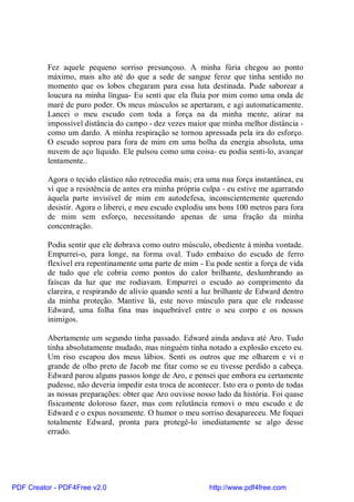 Fez aquele pequeno sorriso presunçoso. A minha fúria chegou ao ponto
          máximo, mais alto até do que a sede de sangue feroz que tinha sentido no
          momento que os lobos chegaram para essa luta destinada. Pude saborear a
          loucura na minha língua- Eu senti que ela fluía por mim como uma onda de
          maré de puro poder. Os meus músculos se apertaram, e agi automaticamente.
          Lancei o meu escudo com toda a força na da minha mente, atirar na
          impossível distância do campo - dez vezes maior que minha melhor distância -
          como um dardo. A minha respiração se tornou apressada pela ira do esforço.
          O escudo soprou para fora de mim em uma bolha da energia absoluta, uma
          nuvem de aço líquido. Ele pulsou como uma coisa- eu podia senti-lo, avançar
          lentamente..

          Agora o tecido elástico não retrocedia mais; era uma nua força instantânea, eu
          ví que a resistência de antes era minha própria culpa - eu estive me agarrando
          àquela parte invisível de mim em autodefesa, inconscientemente querendo
          desistir. Agora o liberei, e meu escudo explodiu uns bons 100 metros para fora
          de mim sem esforço, necessitando apenas de uma fração da minha
          concentração.

          Podia sentir que ele dobrava como outro músculo, obediente à minha vontade.
          Empurrei-o, para longe, na forma oval. Tudo embaixo do escudo de ferro
          flexível era repentinamente uma parte de mim - Eu pode sentir a força de vida
          de tudo que ele cobria como pontos do calor brilhante, deslumbrando as
          faíscas da luz que me rodiavam. Empurrei o escudo ao comprimento da
          clareira, e respirando de alívio quando senti a luz brilhante de Edward dentro
          da minha proteção. Mantive lá, este novo músculo para que ele rodeasse
          Edward, uma folha fina mas inquebrável entre o seu corpo e os nossos
          inimigos.

          Abertamente um segundo tinha passado. Edward ainda andava até Aro. Tudo
          tinha absolutamente mudado, mas ninguém tinha notado a explosão exceto eu.
          Um riso escapou dos meus lábios. Senti os outros que me olharem e vi o
          grande de olho preto de Jacob me fitar como se eu tivesse perdido a cabeça.
          Edward parou alguns passos longe de Aro, e pensei que embora eu certamente
          pudesse, não deveria impedir esta troca de acontecer. Isto era o ponto de todas
          as nossas preparações: obter que Aro ouvisse nosso lado da história. Foi quase
          fisicamente doloroso fazer, mas com relutância removi o meu escudo e de
          Edward e o expus novamente. O humor o meu sorriso desapareceu. Me foquei
          totalmente Edward, pronta para protegê-lo imediatamente se algo desse
          errado.




PDF Creator - PDF4Free v2.0                                http://www.pdf4free.com
 